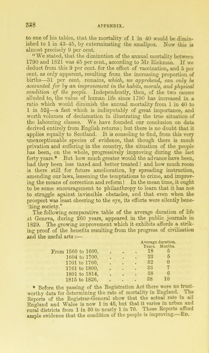328 to one of his tables, that the mortality of 1 in 40 would be dimin- ished to 1 in 43-45, by exterminating the smallpox. Now this is almost precisely 9 per cent. “We stated, that the diminution of the annual mortality between 1790 and 1821 was 45 per cent., according to Mr Rickman. If we. deduct from this 9 per cent, for the effect of vaccination, and 5 per cent, as only apparent, resulting from the increasing proportion of births—31 per cent, remains, which, we apprehend, can only be accounted for by an improvement in the habits, morals, arid physical condition of the people. Independently, then, of the two causes alluded to, the value of human life since 1780 has increased in a ratio which would diminish the annual mortality from 1 in 40 to 1 in 52|—a fact which is indisputably of great importance, and worth volumes of declamation in illustrating the true situation of the labouring classes. We have founded our conclusion on data derived entirely from English returns; but there is no doubt that it applies equally to Scotland. It is consoling to find, from this very unexceptionable species of evidence, that though there is much privation and suffering in the country, the situation of the people has been, on the whole, progressively improving during the last forty years.* But how much greater would the advance have been, had they been less taxed and better treated! and how much room is there still for future amelioration, by spreading instruction, amending our laws, lessening the temptations to crime, and improv- ing the means of correction and reform! In the mean time, it ought to be some encouragement to philanthropy to learn that it has not to struggle against invincible obstacles, and that even when the prospect was least cheering to the eye, its efforts were silently bene- 'iting society.” The following comparative table of the average duration of life at Geneva, during 260 years, appeared in the public journals in 1829. The growing improvement which it exhibits affords a strik- ing proof of the benefits resulting from the progress of civilisation and the useful arts :— Average duration. Yesns. Months. Erom 1560 to 1600, 18 5 1604 to 1700, 23 5 1701 to 1760, 32 0 1761 to 1800, 33 7 1801 to 1814, 38 6 1816 to 1826, 38 10 * Before the passing of the Registration Act there were no trust- worthy data for determining the rate of mortality in England. _ The Reports of the Registrar-General show that the actual rate in all England and Wales is now 1 in 46, but that it varies in urban and rural districts from 1 in 30 to nearly 1 in 70. These Reports afford ample evidence that the condition of the people is improving. Ed.