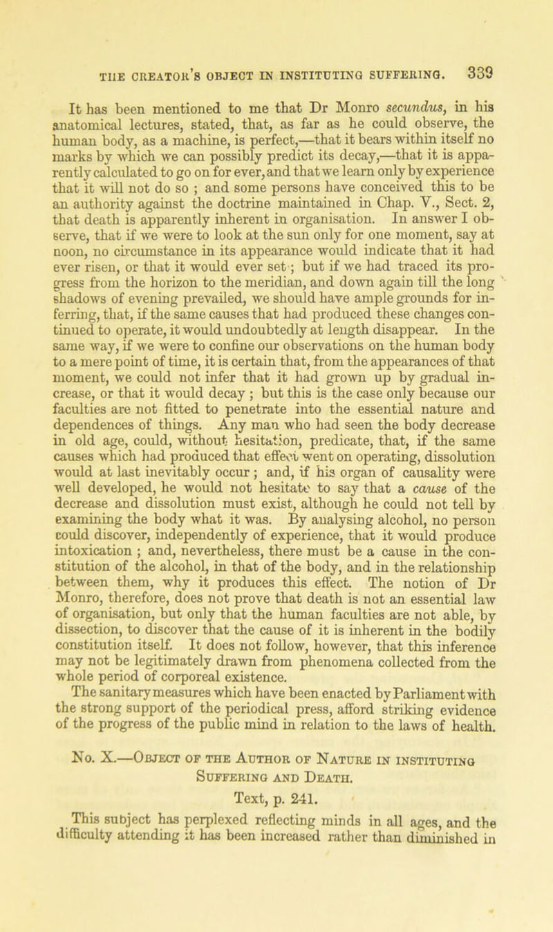 It has been mentioned to me that Dr Monro secundus, in his anatomical lectures, stated, that, as far as he could observe, the human body, as a machine, is perfect,—that it bears within itself no marks by which we can possibly predict its decay,—that it is appa- rently calculated to go on for ever, and that we learn only by experience that it will not do so ; and some persons have conceived this to be an authority against the doctrine maintained in Chap. V., Sect. 2, that death is apparently inherent in organisation. In answer I ob- serve, that if we were to look at the sun only for one moment, say at noon, no circumstance in its appearance would indicate that it had ever risen, or that it would ever set; but if we had traced its pro- gress from the horizon to the meridian, and down again till the long shadows of evening prevailed, we should have ample grounds for in- ferring, that, if the same causes that had produced these changes con- tinued to operate, it would undoubtedly at length disappear. In the same way, if we were to confine our observations on the human body to a mere point of time, it is certain that, from the appearances of that moment, we could not infer that it had grown up by gradual in- crease, or that it would decay ; but this is the case only because our faculties are not fitted to penetrate into the essential nature and dependences of things. Any man who had seen the body decrease in old age, could, without hesitation, predicate, that, if the same causes which had produced that effect went on operating, dissolution would at last inevitably occur; and, if his organ of causality were well developed, he would not hesitate to say that a cause of the decrease and dissolution must exist, although he could not tell by examining the body what it was. By analysing alcohol, no person could discover, independently of experience, that it would produce intoxication ; and, nevertheless, there must be a cause in the con- stitution of the alcohol, in that of the body, and in the relationship between them, why it produces this effect. The notion of Dr Monro, therefore, does not prove that death is not an essential law of organisation, but only that the human faculties are not able, by dissection, to discover that the cause of it is inherent in the bodily constitution itself. It does not follow, however, that this inference may not be legitimately drawn from phenomena collected from the whole period of corporeal existence. The sanitary measures which have been enacted by Parliament with the strong support of the periodical press, afford striking evidence of the progress of the public mind in relation to the laws of health. No. X.—Object of the Author of Nature in instituting Suffering and Death. Text, p. 241. This subject has perplexed reflecting minds in all ages, and the difficulty attending it has been increased rather than diminished in