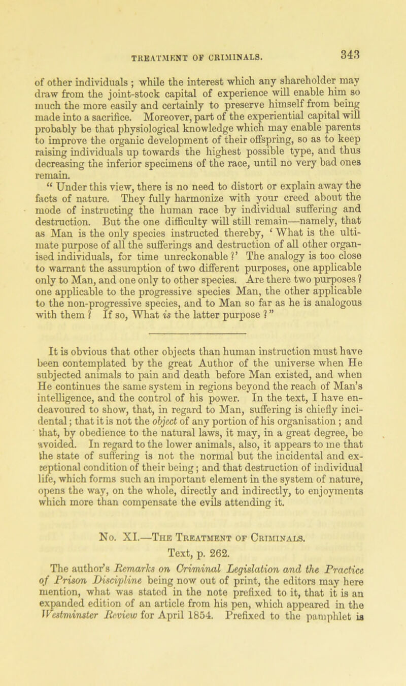 TREATMENT OF CRIMINALS. of other individuals ; while the interest which any shareholder may draw from the joint-stock capital of experience will enable him so much the more easily and certainly to preserve himself from being made into a sacrifice. Moreover, part of the experiential capital will probably be that physiological knowledge which may enable parents to improve the organic development of their offspring, so as to keep raising individuals up towards the highest possible type, and thus decreasing the inferior specimens of the race, until no very bad ones remain. “ Under this view, there is no need to distort or explain away the facts of nature. They fully harmonize with your creed about the mode of instructing the human race by individual suffering and destruction. But the one difficulty will still remain—namely, that as Man is the only species instructed thereby, ‘ What is the ulti- mate purpose of all the sufferings and destruction of all other organ- ised individuals, for time unreckonable V The analogy is too close to warrant the assumption of two different purposes, one applicable only to Man, and one only to other species. Are there two purposes ? one applicable to the progressive species Man, the other applicable to the non-progressive species, and to Man so far as he is analogous with them 1 If so, What is the latter purpose ? ” It is obvious that other objects than human instruction must have been contemplated by the great Author of the universe when He subjected animals to pain and death before Man existed, and when He continues the same system in regions beyond the reach of Man’s intelligence, and the control of his power. In the text, I have en- deavoured to show, that, in regard to Man, suffering is chiefly inci- dental ; that it is not the object of any portion of his organisation; and that, by obedience to the natural laws, it may, in a great degree, be avoided. In regard to the lower animals, also, it appears to me that the state of suffering is not the normal but the incidental and ex- ceptional condition of their being; and that destruction of individual life, which forms such an important element in the system of nature, opens the way, on the whole, directly and indirectly, to enjoyments which more than compensate the evils attending it. No. XI.—The Treatment of Criminals. Text, p. 262. The author’s Remarks on Criminal Legislation and the Practice of Prison Discipline being now out of print, the editors may here mention, what was stated in the note prefixed to it, that it is an expanded edition of an article from his pen, which appeared in the Westminster Review for April 1854. Prefixed to the pamphlet is