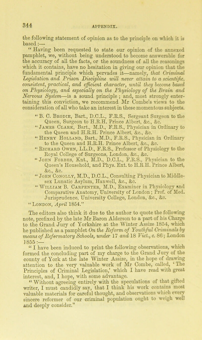 the following statement of opinion as to the principle on which it is based:— “ Haring been requested to state our opinion of the annexed pamphlet, we, without being understood to become answerable for the accuracy of all the facts, or the soundness of all the reasonings which it contains, have no hesitation in giving our opinion that the fundamental principle which pervades it—namely, that Criminal Legislation and Prison Discipline will never attain to a scientific, consistent, practical, and efficient character, until they become based on Physiology, and especially on the Physiology of the Brain and Nervous System—is a sound principle; and, most strongly enter- taining this conviction, we recommend Mr Combe’s views to the consideration of all who take an interest in these momentous subjects. “ B. C. Brodie, Bart., D.C.L., F.R.S., Sergeant Surgeon to the Queen, Surgeon to H.B.H. Prince Albert, &c., &c. “ James Clark, Bart., M.D., F.K.S., Physician in Ordinary to the Queen and H.R.H. Prince Albert, &c., &c. “ Henry Holland, Bart., M.D., F.R.S., Physician in Ordinary to the Queen and H.R.H. Prince Albert, &c., &c. “ Richard Owen, LL.D., F.R.S., Professor of Physiology to the Royal College of Surgeons, London, &c., &c. “ John Forbes, Knt., M.D., D.C.L., F.R.S., Physician to the Queen’s Household, and Phys. Ext. to H.R.H. Prince Albert, &c., &c. “ John Conolly, M.D., D.C.L., Consulting Physician to Middle- sex Lunatic Asylum, Hanwell, &c., &c. “ William B. Carpenter, M.D., Examiner in Physiology and Comparative Anatomy, University of London ; Prof, of Med. Jurisprudence, University College, London, &c., &c. “ London, April 1854.” The editors also think it due to the author to quote the following note, prefixed by the late Mr Baron Alderson to a part of his Charge to the Grand Jury of Yorkshire at the Winter Assize 1854, which he published as a pamphlet On the Reform of Youthful Criminals by means of Reformatory Schools, under 17 and 18 Viet., c. 86; London 1855 “ I have been induced to print the following observations, which formed the concluding part of my charge to the Grand Jury of the county of York at the late Winter Assize, in the hope of drawing attention to the very valuable work of Mr Combe, called, ‘ The Principles of Criminal Legislation,’ which I have read with great interest, and, I hope, with some advantage. “ Without agreeing entirely with the speculations of that gifted writer, I must candidly say, that I think his work contains most valuable materials for careful thought, and observations which every sincere reformer of our criminal population ought to weigh well and deeply consider.”