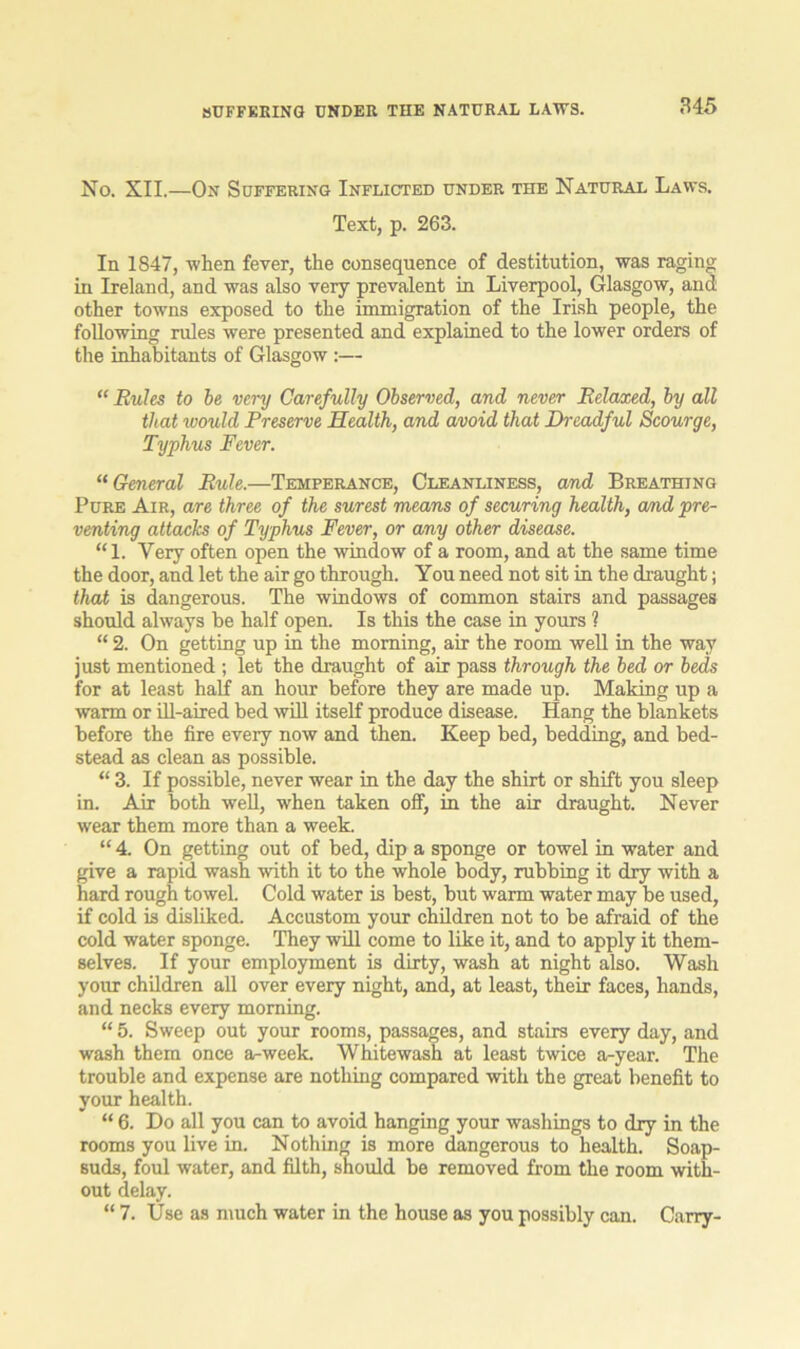 SUFFERING UNDER THE NATURAL LAWS. No. XII.—On Suffering Inflicted under the Natural Laws. Text, p. 263. In 1847, when fever, the consequence of destitution, was raging in Ireland, and was also very prevalent in Liverpool, Glasgow, and other towns exposed to the immigration of the Irish people, the following rules were presented and explained to the lower orders of the inhabitants of Glasgow :— “ Rules to be very Carefully Observed, and never Relaxed, by all that would Preserve Health, and avoid that Dreadful Scourge, Typhus Fever. “ General Rule.—Temperance, Cleanliness, and Breathing Pure Air, are three of the surest means of securing health, and pre- venting attacks of Typhus Fever, or any other disease. “1. Very often open the window of a room, and at the same time the door, and let the air go through. You need not sit in the draught; that is dangerous. The windows of common stairs and passages should always be half open. Is this the case in yours ? “ 2. On getting up in the morning, air the room well in the way just mentioned ; let the draught of air pass through the bed or beds for at least half an hour before they are made up. Making up a warm or ill-aired bed will itself produce disease. Hang the blankets before the fire every now and then. Keep bed, bedding, and bed- stead as clean as possible. “ 3. If possible, never wear in the day the shirt or shift you sleep in. Air both well, when taken off, in the air draught. Never wear them more than a week. “ 4. On getting out of bed, dip a sponge or towel in water and give a rapid wash with it to the whole body, rubbing it dry with a hard rough towel. Cold water is best, but warm water may be used, if cold is disliked. Accustom your children not to be afraid of the cold water sponge. They will come to like it, and to apply it them- selves. If your employment is dirty, wash at night also. Wash your children all over every night, and, at least, their faces, hands, and necks every morning. “ 5. Sweep out your rooms, passages, and stairs every day, and wash them once a-week. Whitewash at least twice a-year. The trouble and expense are nothing compared with the great benefit to your health. “ 6. Do all you can to avoid hanging your washings to dry in the rooms you live in. Nothing is more dangerous to health. Soap- suds, foul water, and filth, should be removed from the room with- out delay. “ 7. Use as much water in the house as you possibly can. Carry-
