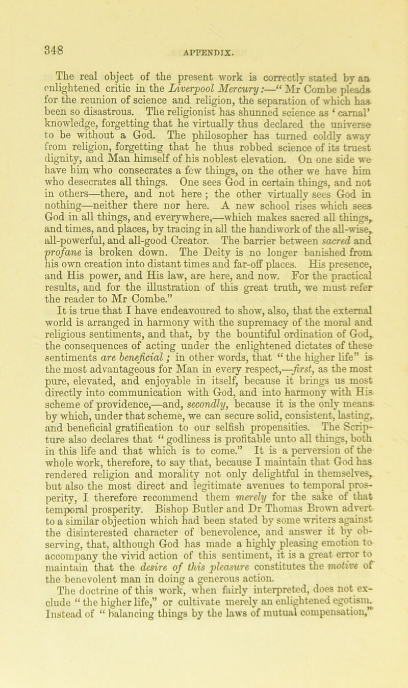 The real object of the present work is correctly stated by an enlightened critic in the Liverpool Mercury:—“ Mr Combe pleads for the reunion of science and religion, the separation of which has been so disastrous. The religionist has shunned science as ‘ carnal’ knowledge, forgetting that he virtually thus declared the universe to be without a God. The philosopher has turned coldly away from religion, forgetting that he thus robbed science of its truest dignity, and Man himself of his noblest elevation. On one side we have him who consecrates a few things, on the other we have him who desecrates all things. One sees God in certain things, and not in others—there, and not here; the other virtually sees God in nothing—neither there nor here. A new school rises which sees God in all things, and everywhere,—which makes sacred all things* and times, and places, by tracing in all the handiwork of the all-wise,, all-powerful, and all-good Creator. The barrier between sacred and profane is broken down. The Deity is no longer banished from his own creation into distant times and far-off places. His presence, and His power, and His law, are here, and now. For the practical results, and for the illustration of this great truth, we must refer the reader to Mr Combe.” It is true that I have endeavoured to show, also, that the external world is arranged in harmony with the supremacy of the moral and religious sentiments, and that, by the bountiful ordination of God, the consequences of acting under the enlightened dictates of these sentiments are beneficial; in other words, that “ the higher life” is the most advantageous for Man in every respect,—-first, as the most pure, elevated, and enjoyable in itself, because it brings us most directly into communication with God, and into harmony with His scheme of providence,—and, secondly, because it is the only means- by which, under that scheme, we can secure solid, consistent, lasting, and beneficial gratification to our selfish propensities. The Scrip- ture also declares that “ godliness is profitable unto all things, both in this life and that which is to come.” It is a perversion of the whole work, therefore, to say that, because I maintain that God has rendered religion and morality not only delightful in themselves, but also the most direct and legitimate avenues to temporal pros- perity, I therefore recommend them merely for the sake of that temporal prosperity. Bishop Butler and Dr Thomas Brown advert to a similar objection which had been stated by some writers against the disinterested character of benevolence, and answer it by ob- serving, that, although God has made a highly pleasing emotion to accompany the vivid action of this sentiment, it is a great error to maintain that the desire of this pleasure constitutes the motive of the benevolent man in doing a generous action. The doctrine of this work, when fairly interpreted, does not ex- clude “ the higher life,” or cultivate merely an enlightened egotism. Instead of “ balancing things by the laws of mutual compensation,'
