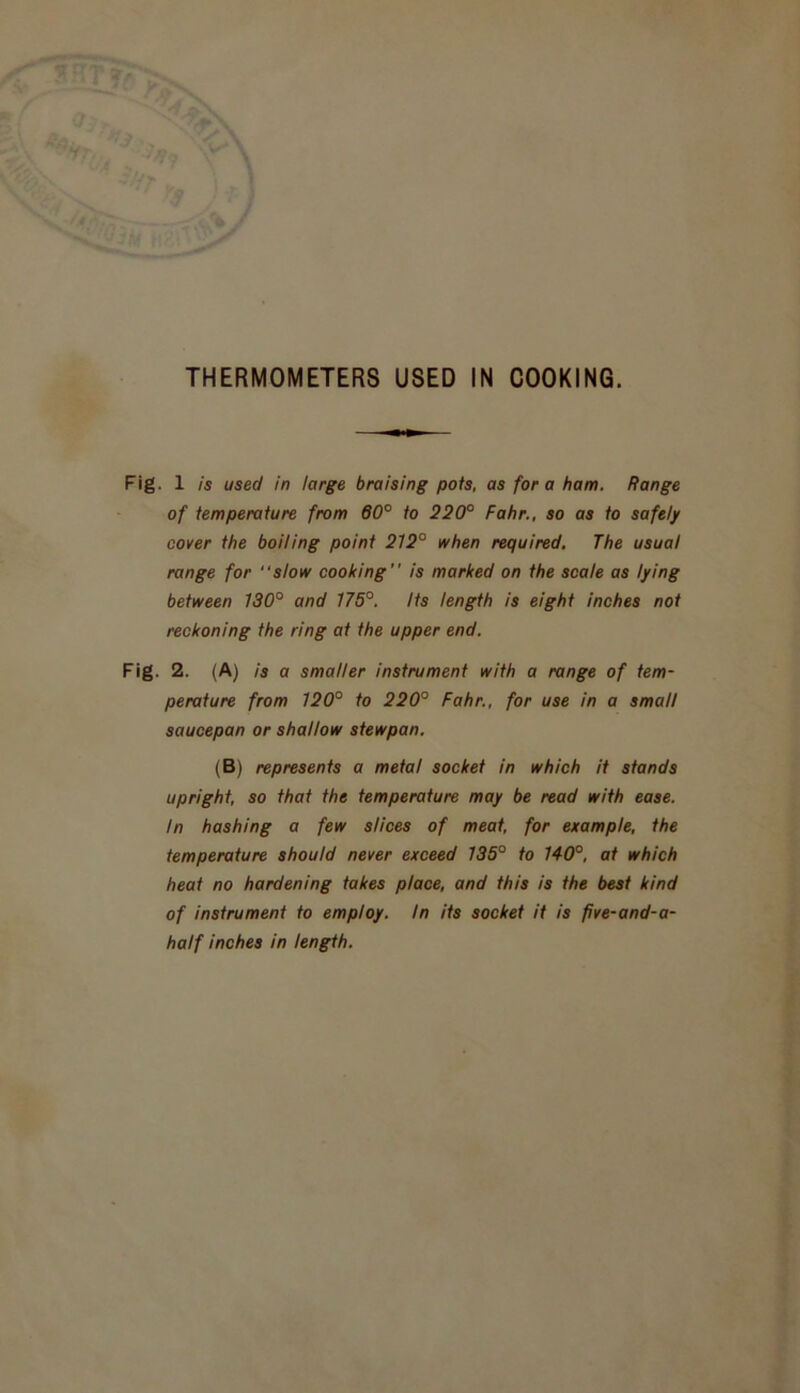 Fig. 1 is used in large braising pots, as fora ham. Range of temperature from 60° to 220° Fahr., so as to safely cover the boiling point 212° when required. The usual range for “slow cooking  is marked on the scale as lying between 130° and 175°. Its length is eight inches not reckoning the ring at the upper end. Fig. 2. (A) is a smaller instrument with a range of tem- perature from 120° to 220° Fahr., for use in a small saucepan or shallow stewpan. (B) represents a metal socket in which it stands upright, so that the temperature may be read with ease. In hashing a few slices of meat, for example, the temperature should never exceed 135° to 140°, at which heat no hardening takes place, and this is the best kind of instrument to employ. In its socket it is five-and-a- half inches in length.