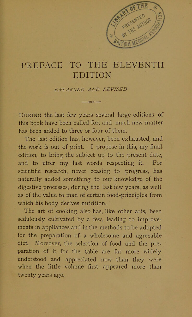 PREFACE TO THE ELEVENTH EDITION ENLARGED AND REVISED During the last few years several large editions of this book have been called for, and much new matter has been added to three or four of them. The last edition has, however, been exhausted, and the work is out of print. I propose in this, my final edition, to bring the subject up to the present date, and to utter my last words respecting it. For scientific research, never ceasing to progress, has naturally added something to our knowledge of the digestive processes, during the last few years, as well as of the value to man of certain food-principles from which his body derives nutrition. The art of cooking also has, like other arts, been sedulously cultivated by a few, leading to improve- ments in appliances and in the methods to be adopted for the preparation of a wholesome and agreeable diet. Moreover, the selection of food and the pre- paration of it for the table are far more widely understood and appreciated now than they were when the little volume first appeared more than twenty years ago.