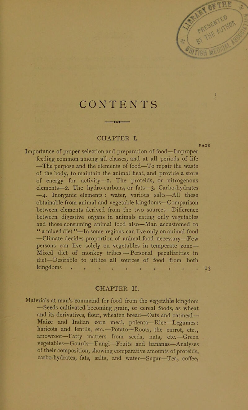 CONTENTS CHAPTER I. PAGE Importance of proper selection and preparation of food—Improper feeding common among all classes, and at all periods of life —The purpose and the elements of food—To repair the waste of the body, to maintain the animal heat, and provide a store of energy for activity—I. The proteids, or nitrogenous elements—2. The hydro-carbons, or fats—3. Carbo-hydrates —4. Inorganic elements : water, various salts—All these obtainable from animal and vegetable kingdoms—Comparison between elements derived from the two sources—Difference between digestive organs in animals eating only vegetables and those consuming animal food also—Man accustomed to “ a mixed diet ”—In some regions can live only on animal food •—-Climate decides proportion of animal food necessary—Few persons can live solely on vegetables in temperate zone— Mixed diet of monkey tribes — Personal peculiarities in diet—Desirable to utilize all sources of food from both kingdoms 13 CHAPTER II. Materials at man’s command for food from the vegetable kingdom —Seeds cultivated becoming grain, or cereal foods, as wheat and its derivatives, flour, wlieaten bread—Oats and oatmeal— Maize and Indian corn meal, polenta—Rice—Legumes : haricots and lentils, etc.—Potato—Roots, the carrot, etc., arrowroot—Fatty matters from seeds, nuts, etc.—Green vegetables—Gourds—Fungi—Fruits and bananas—Analyses of their composition, showing comparative amounts of proteids, carbo-hydrates, fats, salts, and water—Sugar—Tea, coffee,