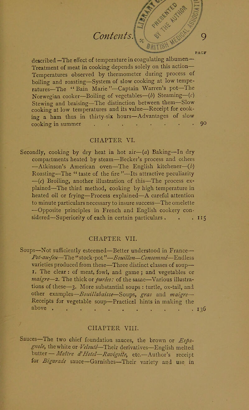 Treatment of meat in cooking depends solely on this action Temperatures observed by thermometer during process of boiling and roasting—System of slow cooking at low tempe- ratures—The “Bain Marie’’—Captain Warren’s pot—The Norwegian cooker—Boiling of vegetables—(b) Steaming (f) Stewing and braising—The distinction between them—Slow cooking at low temperatures and its value—Receipt for cook- ing a ham thus in thirty-six hours—Advantages of slow cooking in summer 9° CHAPTER VI. Secondly, cooking by dry heat in hot air—[a) Baking—In dry compartments heated by steam—Becker’s process and others —Atkinson’s American oven—The English kitchener—(b) Roasting—The “ taste of the fire ”—Its attractive peculiarity —(c) Broiling, another illustration of this—The process ex- plained—The third method, cooking by high temperature in heated oil or frying—Process explained—A careful attention to minute particulars necessary to insure success—The omelette —Opposite principles in French and English cookery con- sidered—Superiority of each in certain particulars . . . 115 CHAPTER VII. Soups—Not sufficiently esteemed—Better understood in France— Pot-au-feu—The “stock-pot”—Bouillon—Consomme—Endless varieties produced from these—Three distinct classes of soup— 1. The clear: of meat, fowl, and game ; and vegetables or maigre—2. The thick or purees: of the same—Various illustra- tions of these—3. More substantial soups : turtle, ox-tail, and other examples—Bouillabaisse—Soups, gras and maigre— Receipts for vegetable soup—Practical hints in making the above 1-6 CHAPTER VIII. Sauces—The two chief foundation sauces, the brown or Espa- gnole, the white or Veloute—Their derivatives—English melted butter — Hail re d'Hotel—Ravigotle, etc.—Author’s receipt for Bigarade sauce—Garnishes—Their variety and use in