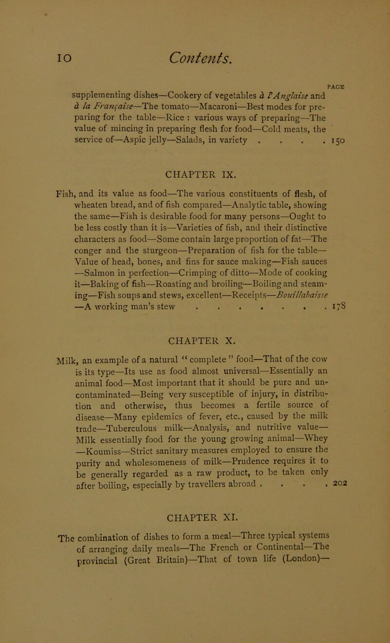 PACE supplementing dishes—Cookery of vegetables a F Anglais e and a la Franfaise—The tomato—Macaroni—Best modes for pre- paring for the table—Rice : various ways of preparing—-The value of mincing in preparing flesh for food—Cold meats, the service of—Aspic jelly—Salads, in variety . . . .150 CHAPTER IX. Fish, and its value as food—The various constituents of flesh, of wlieaten bread, and of fish compared—Analytic table, showing the same—Fish is desirable food for many persons—Ought to be less costly than it is—Varieties of fish, and their distinctive characters as food—Some contain large proportion of fat—The conger and the sturgeon—Preparation of fish for the table— Value of head, bones, and fins for sauce making—Fish sauces —Salmon in perfection—Crimping of ditto—Mode of cooking it—Baking of fish—Roasting and broiling—Boiling and steam- ing—Fish soups and stews, excellent—Receipts—Bouillabaisse —A working man’s stew 178 CHAPTER X. Milk, an example of a natural “ complete ” food—That of the cow is its type—Its use as food almost universal—Essentially an animal food—Most important that it should be pure and un- contaminated—Being very susceptible of injury, in distribu- tion and otherwise, thus becomes a fertile source of disease—Many epidemics of fever, etc., caused by the milk trade—Tuberculous milk—Analysis, and nutritive value— Milk essentially food for the young growing animal—Whey —Koumiss—Strict sanitary measures employed to ensure the purity and wholesomeness of milk—Prudence requires it to be generally regarded as a raw product, to be taken only after boiling, especially by travellers abroad .... CHAPTER XI. The combination of dishes to form a meal—Three typical systems of arranging daily meals—The French or Continental The provincial (Great Britain)—That of town life (London)—