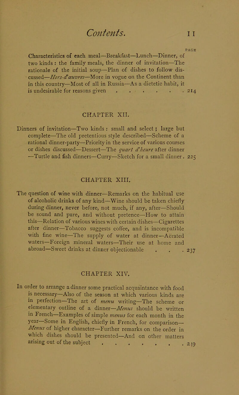 PACE Characteristics of each meal—Breakfast—Lunch—Dinner, of two kinds : the family meals, the dinner of invitation—The rationale of the initial soup—Plan of dishes to follow dis- cussed—Hors-d'oeuvres—More in vogue on the Continent than in this country—Most of all in Russia—As a dietetic habit, it is undesirable for reasons given 214 CHAPTER XII. Dinners of invitation—Two kinds : small and select; large but complete—The old pretentious style described—Scheme of a rational dinner-party—Priority in the service of various courses or dishes discussed—Dessert—The quart dheure after dinner —Turtle and fish dinners—Curry—Sketch for a small dinner. 225 CHAPTER XIII. The question of wine with dinner—Remarks on the habitual use of alcoholic drinks of any kind—Wine should be taken chiefly during dinner, never before, not much, if any, after—Should be sound and pure, and without pretence—How to attain this—Relation of various wines with certain dishes—Cigarettes after dinner—Tobacco suggests coffee, and is incompatible with fine wine—The supply of water at dinner—Aerated waters—Foreign mineral waters—Their use at home and abroad—Sweet drinks at dinner objectionable . . , 237 CHAPTER XIV. In order to arrange a dinner some practical acquaintance with food is necessary—Also of the season at which various kinds are in perfection—The art of menu writing—The scheme or elementary outline of a dinner—Alenus should be written in French—Examples of simple menus for each month in the year Some in English, chiefly in French, for comparison— Menus of higher character—Further remarks on the order in which dishes should be presented—And on other matters arising out of the subject