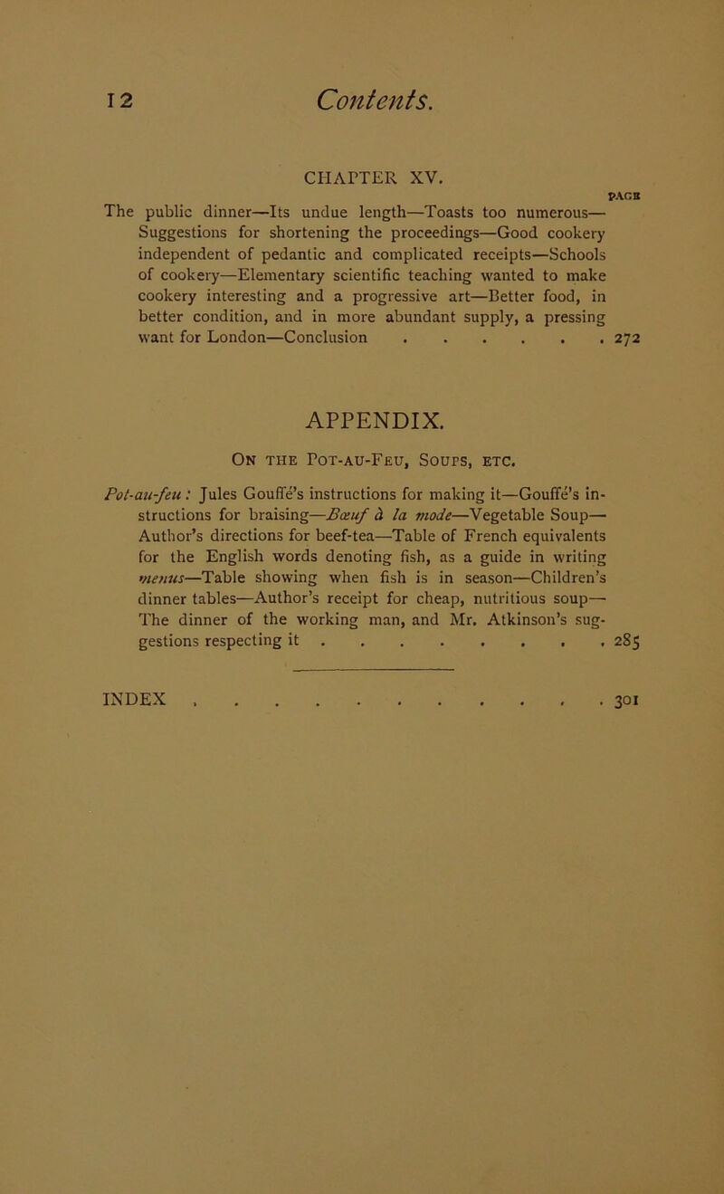 CHAPTER XV. PACB The public dinner—Its undue length—Toasts too numerous— Suggestions for shortening the proceedings—Good cookery independent of pedantic and complicated receipts—Schools of cookery—Elementary scientific teaching wanted to make cookery interesting and a progressive art—Better food, in better condition, and in more abundant supply, a pressing want for London—Conclusion 272 APPENDIX. On the Pot-au-Feu, Sours, etc. Pot-au-feu: Jules Gouffe’s instructions for making it—Gouffe’s in- structions for braising—Bceuf h la mode—Vegetable Soup—■ Author’s directions for beef-tea—Table of French equivalents for the English words denoting fish, as a guide in writing menus—Table showing when fish is in season—Children’s dinner tables—Author’s receipt for cheap, nutritious soup— The dinner of the working man, and Mr. Atkinson’s sug- gestions respecting it 2S5 INDEX 301