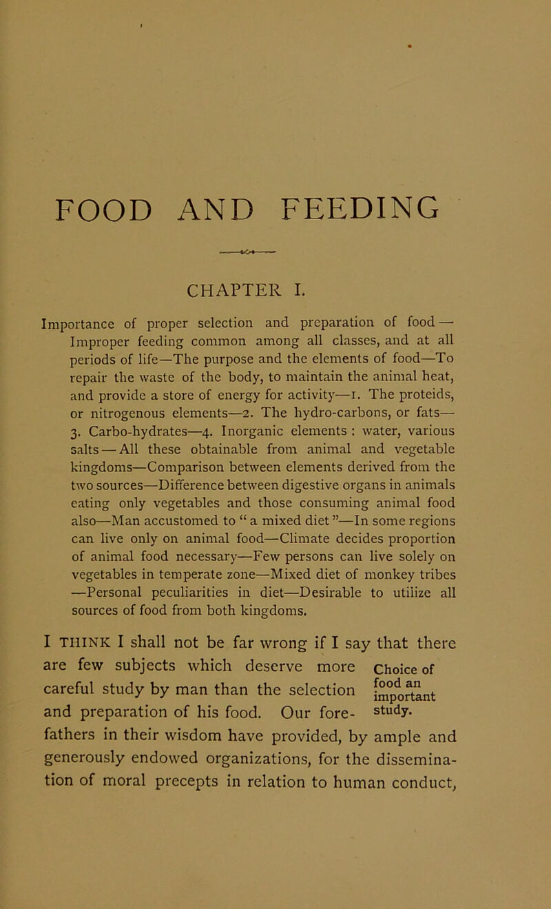 FOOD AND FEEDING CHAPTER I. Importance of proper selection and preparation of food — Improper feeding common among all classes, and at all periods of life—The purpose and the elements of food—To repair the waste of the body, to maintain the animal heat, and provide a store of energy for activity— i. The proteids, or nitrogenous elements—2. The hydro-carbons, or fats— 3. Carbo-hydrates—4. Inorganic elements : water, various salts — All these obtainable from animal and vegetable kingdoms—Comparison between elements derived from the two sources—Difference between digestive organs in animals eating only vegetables and those consuming animal food also—Man accustomed to “ a mixed diet ”—In some regions can live only on animal food—Climate decides proportion of animal food necessary—Few persons can live solely on vegetables in temperate zone—Mixed diet of monkey tribes —Personal peculiarities in diet—Desirable to utilize all sources of food from both kingdoms. I THINK I shall not be far wrong if I say that there are few subjects which deserve more Choice of careful study by man than the selection important and preparation of his food. Our fore- study, fathers in their wisdom have provided, by ample and generously endowed organizations, for the dissemina- tion of moral precepts in relation to human conduct,