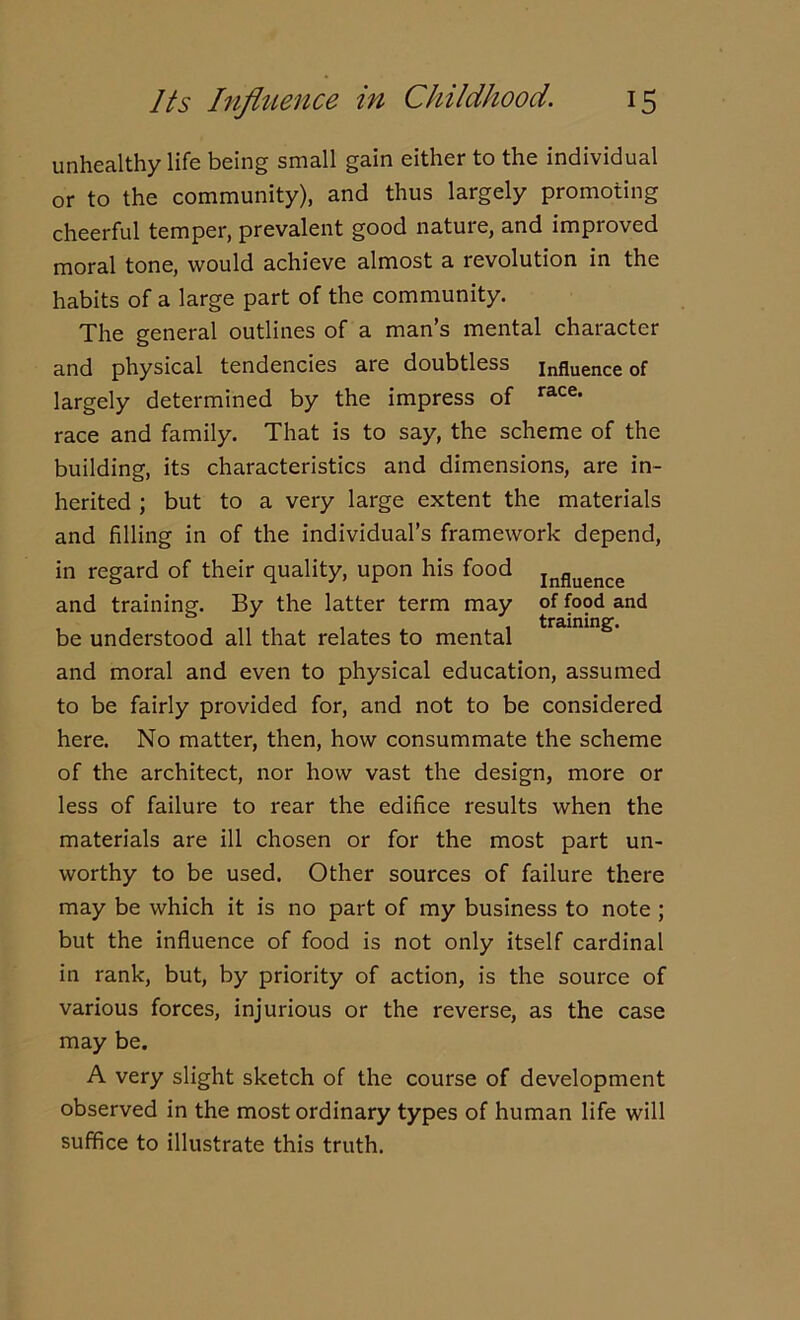 unhealthy life being small gain either to the individual or to the community), and thus largely promoting cheerful temper, prevalent good nature, and improved moral tone, would achieve almost a revolution in the habits of a large part of the community. The general outlines of a man’s mental character and physical tendencies are doubtless influence of largely determined by the impress of race- race and family. That is to say, the scheme of the building, its characteristics and dimensions, are in- herited ; but to a very large extent the materials and filling in of the individual’s framework depend, in regard of their quality, upon his food Influence and training. By the latter term may of food and , , training, be understood all that relates to mental and moral and even to physical education, assumed to be fairly provided for, and not to be considered here. No matter, then, how consummate the scheme of the architect, nor how vast the design, more or less of failure to rear the edifice results when the materials are ill chosen or for the most part un- worthy to be used. Other sources of failure there may be which it is no part of my business to note ; but the influence of food is not only itself cardinal in rank, but, by priority of action, is the source of various forces, injurious or the reverse, as the case may be. A very slight sketch of the course of development observed in the most ordinary types of human life will suffice to illustrate this truth.