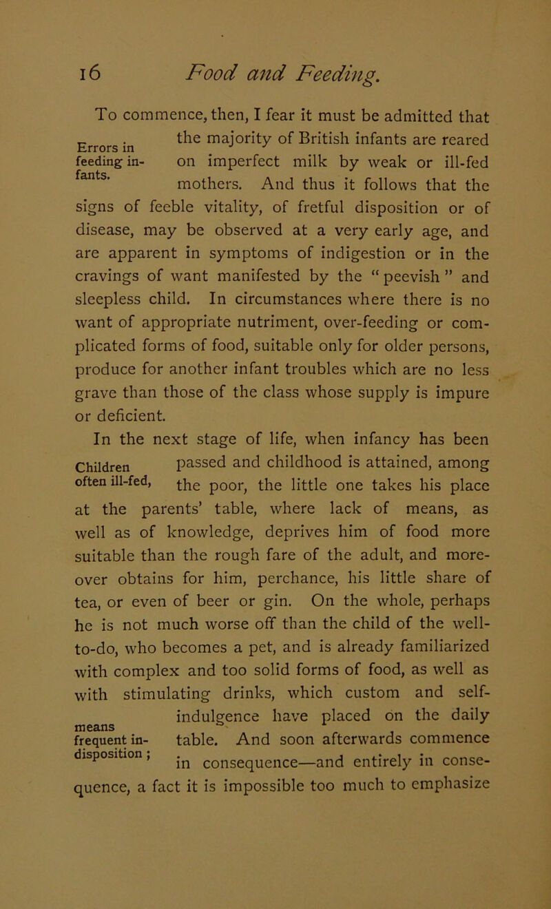 To commence, then, I fear it must be admitted that Errors in ^ major^y °f British infants are reared feeding in- on imperfect milk by weak or ill-fed feints* mothers. And thus it follows that the signs of feeble vitality, of fretful disposition or of disease, may be observed at a very early age, and are apparent in symptoms of indigestion or in the cravings of want manifested by the “ peevish ” and sleepless child. In circumstances where there is no want of appropriate nutriment, over-feeding or com- plicated forms of food, suitable only for older persons, produce for another infant troubles which are no less grave than those of the class whose supply is impure or deficient. In the next stage of life, when infancy has been Children passed and childhood is attained, among often ill-fed, the p00r> the little one takes his place at the parents’ table, where lack of means, as well as of knowledge, deprives him of food more suitable than the rough fare of the adult, and more- over obtains for him, perchance, his little share of tea, or even of beer or gin. On the whole, perhaps he is not much worse off than the child of the well- to-do, who becomes a pet, and is already familiarized with complex and too solid forms of food, as well as with stimulating drinks, which custom and self- indulgence have placed on the daily means 4 frequent in- table. And soon afterwards commence disposition , COnsequence—and entirely in conse- quence, a fact it is impossible too much to emphasize