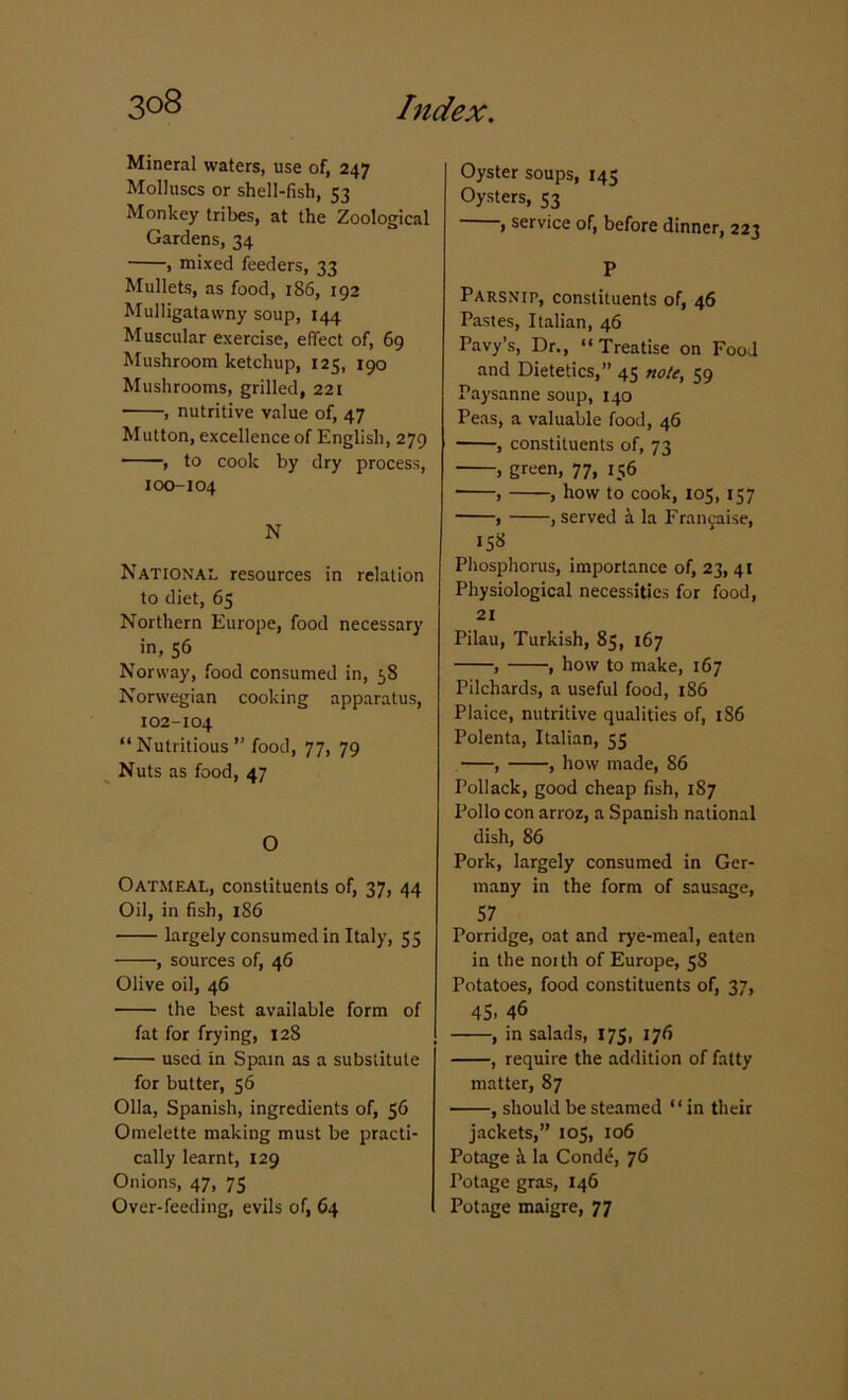 Mineral waters, use of, 247 Molluscs or shell-fish, 53 Monkey tribes, at the Zoological Gardens, 34 , mixed feeders, 33 Mullets, as food, 186, 192 Mulligatawny soup, 144 Muscular exercise, effect of, 69 Mushroom ketchup, 125, 190 Mushrooms, grilled, 221 , nutritive value of, 47 Mutton, excellence of English, 279 , to cook by dry process, 100-104 N National resources in relation to diet, 65 Northern Europe, food necessary in, 56 Norway, food consumed in, 58 Norwegian cooking apparatus, 102-104 “Nutritious” food, 77, 79 Nuts as food, 47 O Oatmeal, constituents of, 37, 44 Oil, in fish, 1S6 largely consumed in Italy, 55 , sources of, 46 Olive oil, 46 the best available form of fat for frying, 128 • used in Spain as a substitute for butter, 56 Olla, Spanish, ingredients of, 56 Omelette making must be practi- cally learnt, 129 Onions, 47, 75 Over-feeding, evils of, 64 Oyster soups, 145 Oysters, 53 , service of, before dinner, 223 P Parsnip, constituents of, 46 Pastes, Italian, 46 Pavy’s, Dr., “Treatise on Food and Dietetics,” 45 note, 59 Paysanne soup, 140 Peas, a valuable food, 46 , constituents of, 73 , green, 77, 156 , , how to cook, 105, 157 , , served a la Frangaise, 158 Phosphorus, importance of, 23, 41 Physiological necessities for food, 21 Pilau, Turkish, 85, 167 , , how to make, 167 Pilchards, a useful food, 186 Plaice, nutritive qualities of, 186 Polenta, Italian, 55 , , how made, 86 Pollack, good cheap fish, 187 Polio con arroz, a Spanish national dish, 86 Pork, largely consumed in Ger- many in the form of sausage, 57 Porridge, oat and rye-meal, eaten in the noith of Europe, 5S Potatoes, food constituents of, 37, 45. 46 , in salads, 175, 176 , require the addition of fatty matter, 87 , should be steamed “in their jackets,” 105, 106 Potage d la Cond£, 76 Potage gras, 146 Potage maigre, 77