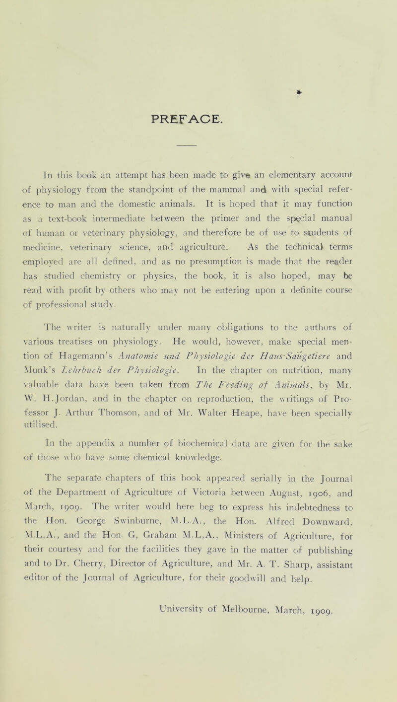 PREFACE. In this book an attempt has been made to give an elementary account of physiology from the standpoint of the mammal and with special refer- ence to man and the domestic animals. It is hoped that it may function as a text-book intermediate between the primer and the special manual of human or veterinary physiology, and therefore be of use to students of medicine, veterinary science, and agriculture. As the technical terms employed are all defined, and as no presumption is made that the reader has studied chemistry or physics, the book, it is also hoped, may be read with profit by others who may not be entering upon a definite course of professional study. The writer is naturally under many obligations to the authors of various treatises on physiology. He would, however, make special men- tion of Hagemann’s Anatomie und Physiologie der Haus-Saugetiere and Munk’s Lehrbuch der Physiologie. In the chapter on nutrition, many valuable data have been taken from The Feeding of Animals, by Mr. W. H.Jordan, and in the chapter on reproduction, the writings of Pro- fessor J. Arthur Thomson, and of Mr. Walter Heape, have been specially utilised. In the appendix a number of biochemical data are given for the sake of those who have some chemical knowledge. The separate chapters of this book appeared serially in the Journal of the Department of Agriculture of Victoria between August, 1906, and March, 1909. The writer would here beg to express his indebtedness to the Hon. George Swinburne, M.L.A., the Hon. Alfred Downward, M.L.A., and the Hon. G, Graham M.L,A., Ministers of Agriculture, for their courtesy and for the facilities they gave in the matter of publishing and to Dr. Cherry, Director of Agriculture, and Mr. A. T. Sharp, assistant editor of the Journal of Agriculture, for their goodwill and help. University of Melbourne, March, 1909.