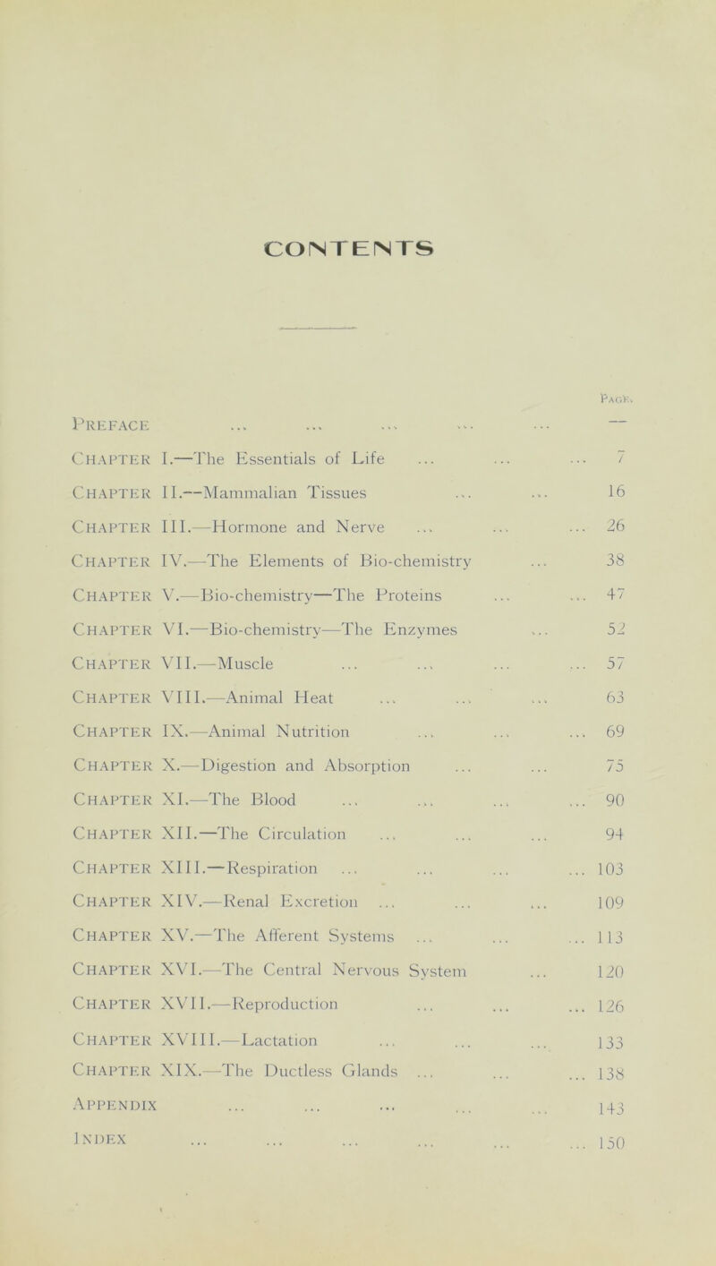 CONTENTS Preface Chapter Chapter Chapter Chapter Chapter Chapter Chapter Chapter Chapter Chapter Chapter Chapter Chapter Chapter Chapter Chapter Chapter Chapter Chapter Appendix I. —The Essentials of Life II. —Mammalian Tissues III. —Hormone and Nerve IV. —The Elements of Bio-chemistry V. —Bio-chemistry—The Proteins VI. —Bio-chemistry—The Enzymes VII. —Muscle VIII. —Animal Heat IX. —Animal Nutrition X. —Digestion and Absorption XI. —-The Blood XII. —The Circulation XIII. —Respiration XIV. —Renal Excretion XV. —The Afferent Systems XVI. —The Central Nervous System XVII. —Reproduction XVIII.—Lactation XIX.—The Ductless Glands pAGlv. 16 26 38 47 52 57 63 69 75 90 94 103 109 113 120 126 133 138 143 1 NI)EX 150