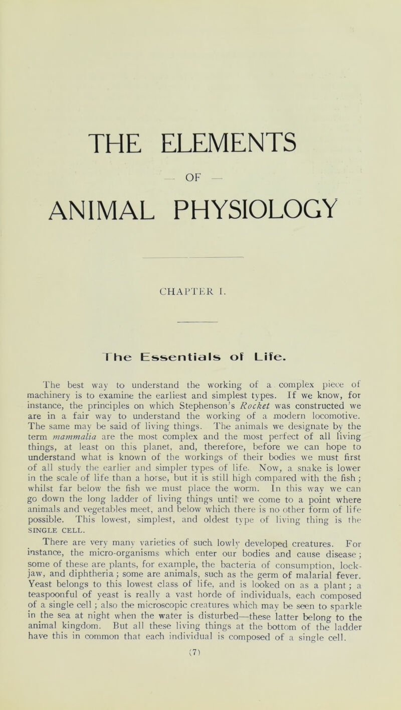 OF ANIMAL PHYSIOLOGY CHAPTER I. I he Essentials of Life. The best way to understand the working of a complex piece of machinery is to examine the earliest and simplest types. If we know, for instance, the principles on which Stephenson’s Rocket was constructed we are in a fair way to understand the working of a modern locomotive. The same may be said of living things. The animals we designate by the term mammalia are the most complex and the most perfect of all living things, at least on this planet, and, therefore, before we can hope to understand what is known of the workings of their bodies we must first of all study the earlier and simpler types of life. Now, a snake is lower in the scale of life than a horse, but it is still high compared with the fish ; whilst far below the fish we must place the worm. In this way we can go down the long ladder of living things until we come to a point where animals and vegetables meet, and below which there is no other form of life possible. This lowest, simplest, and oldest type of living thing is the SINGLE CELL. There are very many varieties of such lowly developed creatures. For instance, the micro-organisms which enter our bodies and cause disease ; some of these are plants, for example, the bacteria of consumption, lock- jaw, and diphtheria; some are animals, such as the germ of malarial fever. Yeast belongs to this lowest class of life, and is looked on as a plant; a teaspoonful of yeast is really a vast horde of individuals, each composed of a single cell; also the microscopic creatures which may be seen to sparkle in the sea at night when the water is disturbed—these latter belong to the animal kingdom. But all these living things at the bottom of the ladder have this in common that each individual is composed of a single cell.