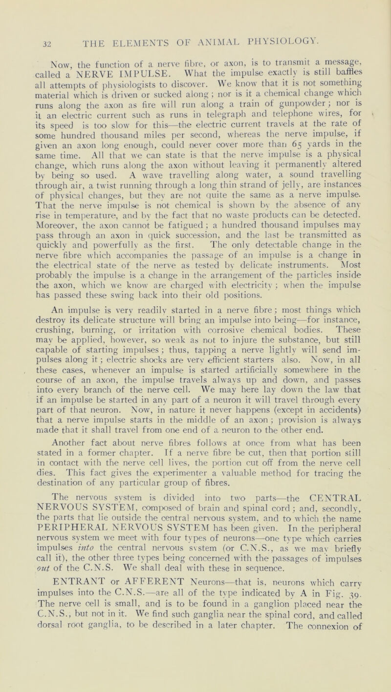 Now, the function of a nerve fibre, or axon, is to transmit a message, called a NERVE IMPULSE. What the impulse exactly is still baffles all attempts of physiologists to discover. We know that it is not something material which is driven or sucked along ; nor is it a chemical change which runs along the axon as fire will run along a train of gunpowder; noi is it an electric current such as runs in telegraph and telephone wires, for its speed is too slow for this—the electric current travels at the rate of some hundred thousand miles per second, whereas the nerve impulse, if given an axon long enough, could never cover more than 65 yards in the same time. All that we can state is that the nerve impulse is a physical change, which runs along the axon without leaving it permanently altered by being so used. A wave travelling along water, a sound travelling through air, a twist running through a long thin strand of jelly, are instances of physical changes, but they are not finite the same as a nerve impulse. That the nerve impulse is not chemical is shown bv the absence of any rise in temperature, and by the fact that no waste products can be detected. Moreover, the axon cannot be fatigued ; a hundred thousand impulses may pass through an axon in quick succession, and the last be transmitted as quickly and powerfully as the first. The only detectable change in the nerve fibre which accompanies the passage of an impulse is a change in the electrical state of the nerve as tested bv delicate instruments. Most probably the impulse is a change in the arrangement of the particles inside the axon, which we know are charged with electricity ; when the impulse has passed these swing back into their old positions. An impulse is very readily started in a nerve fibre; most things which destroy its delicate structure will bring an impulse into being—for instance, crushing, burning, or irritation with corrosive chemical bodies. These may be applied, however, so weak as not to injure the substance, but still capable of starting impulses ; thus, tapping a nerve lightly will send im- pulses along it; electric shocks are very efficient starters also. Now, in all these cases, whenever an impulse is started artificially somewhere in the course of an axon, the impulse travels always up and down, and passes into every branch of the nerve cell. We may here lay down the law that if an impulse be started in any part of a neuron it will travel through every part of that neuron. Now, in nature it never happens (except in accidents) that a nerve impulse starts in the middle of an axon ; provision is always made that it shall travel from one end of a neuron to the other end. Another fact about nerve fibres follows at once from what has been stated in a former chapter. If a nerve fibre be cut, then that portion still in contact with the nerve cell lives, the portion cut off from the nerve cell dies. This fact gives the experimenter a valuable method for tracing the destination of any particular group of fibres. The nervous system is divided into two parts—the CENTRAL NERVOUS SYSTEM, composed of brain and spinal cord; and, secondly, the parts that lie outside the central nervous system, and to which the name PERIPHERAL NERVOUS SYSTEM has been given. In the peripheral nervous system we meet with four types of neurons—one type which carries impulses into the central nervous svstem (or C.N.S., as we mav briefly call it), the other three types being concerned with the passages of impulses out of the C.N.S. We shall deal with these in sequence. ENTRANT or AFFERENT Neurons—that is, neurons which carry impulses into the C.N.S.—are all of the type indicated by A in Fig. 39. The nerve cell is small, and is to be found in a ganglion placed near the C.N.S., but not in it. We find such ganglia near the spinal cord, and called dorsal root ganglia, to be described in a later chapter. The connexion of