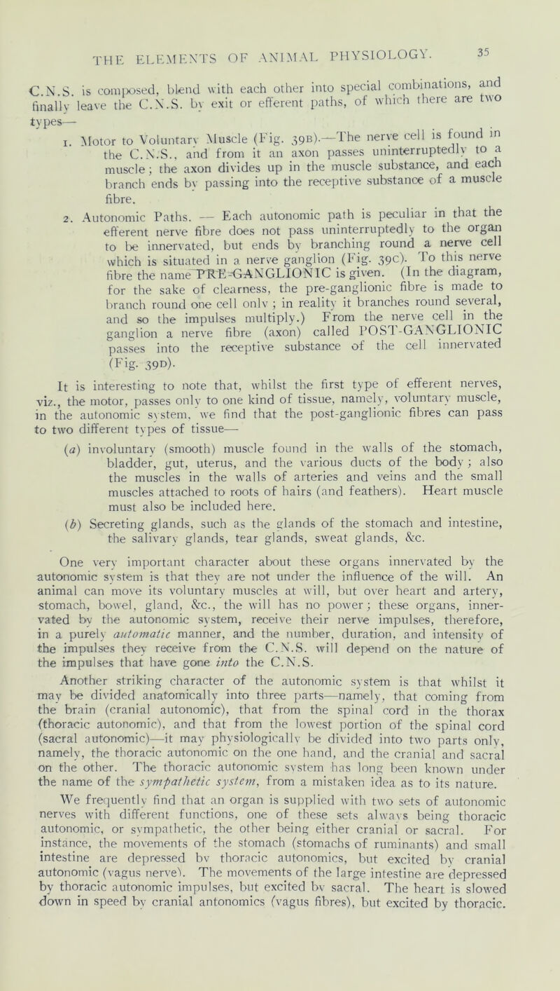 C.N.S. is composed, blend with each other into special combinations, and finally leave the C.N.S. by exit or efferent paths, of which there are two types— i Motor to Voluntary Muscle (Fig. 39B).—'The nerve cell is found in the C.N.S., and from it an axon passes uninterruptedly to a muscle; the axon divides up in the muscle substance, and eac branch ends by passing into the receptive substance of a muscle fibre. 2. Autonomic Paths. — Each autonomic path is peculiar in that the efferent nerve fibre does not pass uninterruptedly to the organ to be innervated, but ends by branching round a nerve cell which is situated in a nerve ganglion (Fig. 39c). To this nerve fibre the nameTPRE-GANGLIONIC is given. (In the diagram, for the sake of clearness, the pre-ganglionic fibre is made to branch round one cell onlv ; in reality it branches round several, and so the impulses multiply.) From the nerve cell in the ganglion a nerve fibre (axon) called POST.-GANGLIONIC passes into the receptive substance of the cell innervated (Fig. 39D). It is interesting to note that, whilst the first type of efferent nerves, viz., the motor, passes onlv to one kind of tissue, namely, voluntary muscle, in the autonomic system, we find that the post-ganglionic fibres can pass to two different types of tissue— (a) involuntary (smooth) muscle found in the walls of the stomach, bladder, gut, uterus, and the various ducts of the body ; also the muscles in the walls of arteries and veins and the small muscles attached to roots of hairs (and feathers). Heart muscle must also be included here. (b) Secreting glands, such as the elands of the stomach and intestine, the salivary glands, tear glands, sweat glands, &c. One very important character about these organs innervated by the autonomic system is that they are not under the influence of the will. An animal can move its voluntary muscles at will, but over heart and artery, stomach, bowel, gland, &c., the will has no power; these organs, inner- vated by the autonomic system, receive their nerve impulses, therefore, in a purely automatic manner, and the number, duration, and intensity of the impulses they receive from the C.N.S. will depend on the nature of the impulses that have gone into the C.N.S. Another striking character of the autonomic system is that whilst it may be divided anatomically into three parts—namely, that coming from the brain (cranial autonomic), that from the spinal cord in the thorax (thoracic autonomic), and that from the lowest portion of the spinal cord (sacral autonomic)—it may physiologically be divided into two parts onlv, namely, the thoracic autonomic on the one hand, and the cranial and sacral on the other. The thoracic autonomic system has long been known under the name of the sympathetic system, from a mistaken idea as to its nature. We frequently find that an organ is supplied with two sets of autonomic nerves with different functions, one of these sets always being thoracic autonomic, or sympathetic, the other being either cranial or sacral. For instance, the movements of the stomach (stomachs of ruminants) and small intestine are depressed bv thoracic autonomies, but excited by cranial autonomic (vagus nerve). The movements of the large intestine are depressed by thoracic autonomic impulses, but excited bv sacral. The heart is slowed down in speed bv cranial antonomics (vagus fibres), but excited by thoracic.