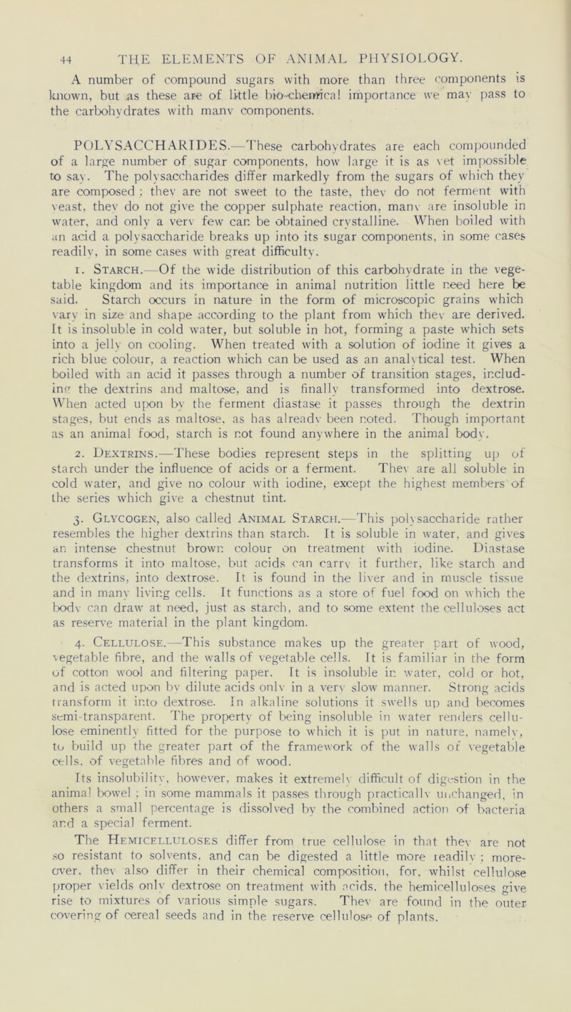 A number of compound sugars with more than three components is known, but as these are of little bio-chemical importance we mav pass to the carbohydrates with manv components. POLYSACCHARIDES.—These carbohydrates are each compounded of a large number of sugar components, how large it is as vet impossible to say. The polysaccharides differ markedly from the sugars of which they are composed ; thev are not sweet to the taste, thev do not ferment with veast, they do not give the copper sulphate reaction, manv are insoluble in water, and only a verv few can be obtained crystalline. When boiled with an acid a polysaccharide breaks up into its sugar components, in some cases readilv, in some cases with great difficulty. 1. Starch.—Of the wide distribution of this carbohydrate in the vege- table kingdom and its importance in animal nutrition little need here be said. Starch occurs in nature in the form of microscopic grains which vary in size and shape according to the plant from which thev are derived. It is insoluble in cold water, but soluble in hot, forming a paste which sets into a jelly on cooling. When treated with a solution of iodine it gives a rich blue colour, a reaction which can be used as an analytical test. When boiled with an acid it passes through a number of transition stages, includ- ing the dextrins and maltose, and is finally transformed into dextrose. When acted upon bv the ferment diastase it passes through the dextrin stages, but ends as maltose, as has already been noted. Though important as an animal food, starch is not found anywhere in the animal bodv. 2. Dextrins.—These bodies represent steps in the splitting up of starch under the influence of acids or a ferment. Thev are all soluble in cold water, and give no colour with iodine, except the highest members of the series which give a chestnut tint. 3. Glycogen, also called Animal Starch.—This polysaccharide rather resembles the higher dextrins than starch. It is soluble in water, and gives an intense chestnut brown colour on treatment with iodine. Diastase transforms it into maltose, but acids can carry it further, like starch and the dextrins, into dextrose. It is found in the liver and in muscle tissue and in many living cells. It functions as a store of fuel food on which the bodv can draw at need, just as starch, and to some extent the celluloses act as reserve material in the plant kingdom. 4. Cellulose.—This substance makes up the greater part of wood, vegetable fibre, and the walls of vegetable cells. It is familiar in the form of cotton wool and filtering paper. It is insoluble in water, cold or hot, and is acted upon bv dilute acids onlv in a verv slow manner. Strong acids transform it into dextrose. In alkaline solutions it swells up and becomes semi-transparent. The property of being insoluble in water renders cellu- lose eminently fitted for the purpose to which it is put in nature, namelv, to build up the greater part of the framework of the walls of vegetable cells, of vegetable fibres and of wood. Its insolubility, however, makes it extreme!v difficult of digestion in the animal bowel ; in some mammals it passes through practically unchanged, in others a small percentage is dissolved by the combined action of bacteria and a special ferment. The Hemicelluloses differ from true cellulose in that they are not so resistant to solvents, and can be digested a little more teadilv ; more- over. they also differ in their chemical composition, for, whilst cellulose proper yields only dextrose on treatment with acids, the hemicelluloses give rise to mixtures of various simple sugars. Thev are found in the outer covering of cereal seeds and in the reserve cellulose of plants.