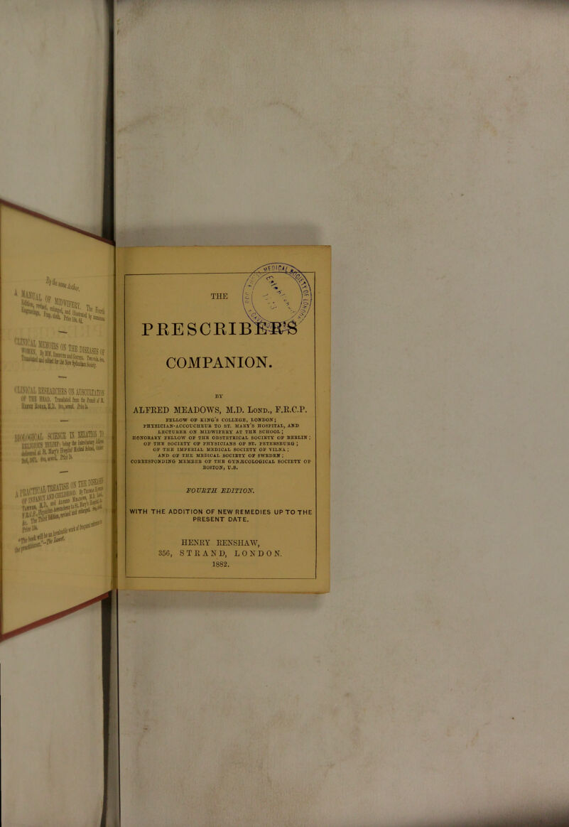 kik ' gt® 5»®b, I'LINICAL researches oh AESCRLTAm Of THE HEAD, TnuM froii llu teui lOl, IlmiHotUiU, toiseitd. Fmk BIOIiXiICAL SCIENCE K ' RKLlfAOB BELIEF; tol,lj?l. Sw,K»«i' tel!. OFlSFfpTA‘«^»fo PRESCKIB COMPANION. BY ALFRED MEADOWS, M.D. Lond., F.R.C.P. PSLLOW OP KIITG’b COLLEGS, LONDON; PHXSICIAN-ACCOUCHEUB TO ST. MAKX's HOSPITAL, AND ^ LECTDBEB ON MIDWIPEEY AT THE SCHOOL ; HONOBABY FELLOW OF THE OBSTETBICAL SOCIETY OF BEBLIN ,* OF THE SOCIETY OF PHYSICIANS OF ST. PETEBBBUBQ ; OF THE IMPEBIAL MEDICAL SOCIETY OF VILNA AND OF THE MEDICAL SOCIETY OF SWEDEN; COBBESPONDING MEMBEB OF THE GYNECOLOGICAL SOCIETY OF BOSTON, U.8. FOZrjST^r EDITION. WITH THE ADDITION OF NEW REMEDIES UP TO THE PRESENT DATE. HENKY EENSHAW, 356, STRAND, LONDON. 1882.