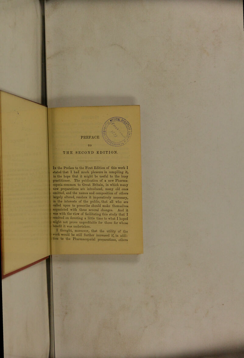 li THE SECOND EDITION. In the Preface to the First Edition of this work I stated that I had much pleasure in compiling it, in the hope that it might be useful to the busy practitioner. The publication of a new Pharma- copoeia common to Great Britain, in which many new preparations are introduced, many old ones omitted, and the names and composition of others largely altered, renders it imperatively necessary, in the interests of the public, that all who are called upon to prescribe should make themselves acquainted with these several changes. And it was with the view of facilitating this study that I resolved on devoting a little time to what I hoped might not prove unprofitable for those for whose benefit it was undertaken. I thought, moreover, that the utility of the 1 work would be still further increased if, in addi- 1 tion to the Pharmacopceial preparations, others