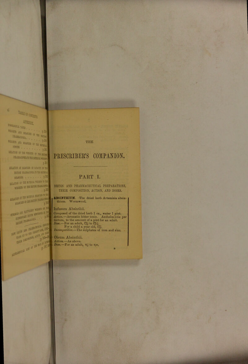 PEESCEIBEE’S COMPANION. DRUGS AND PHARMACEUTICAL PREPARATIONS, THEIR COMPOSITION, ACTION, AND DOSES. ABSINTHIUM. The dried herb Artemisia absin- thium. Wormwood. Composed of the dried herb 1 6z., water 1 pint. Action.—Aromatic bitter tonic. Anthelmintic per rectum, to the amount of a pint for an adult. Bose.—For an adult, fsj to f^ij. For a child a year old, f3j. Incompatibles.—The sulphates of iron and zinc. Oleum Absinthii. Action.—As above. Dose.—For an adult, irij to niv.