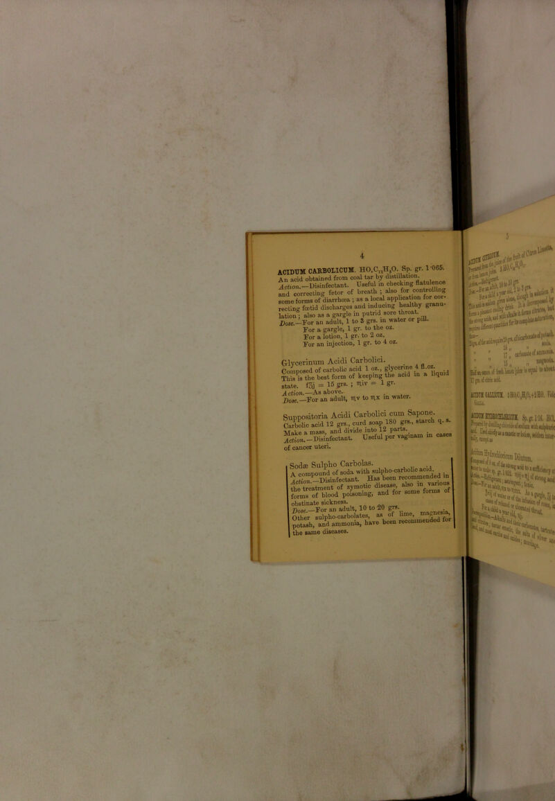 rF i 1: I . &.CIDTJM CARBOLICUM. HO.C^HjO. Sp. gr. 1'065. An acid obtained from coal tar by distillation. Iction.—Disinfectant. Useful m checking flatulence fnd correcting fetor of breath ; also for controlling some forms of diarrhoea ; as a local application for cor- recting foetid discharges and inducing liea,lthy granu- lation ; also as a gargle in putrid Dose.-I'or an adult, 1 to S grs. in water or piU. For a gargle, 1 gr. to the oz. For a lotion, 1 gr. to 2 oz. For an injection, 1 gr. to 4 oz. Glycerinum Acidi Carbolici. . . „ Composed of carbolic acid 1 oz., glycerine 4 A-OZ; This w the best form of keeping the acid in a liquid state. fSj = 15 gi-s. ; miv - 1 gr. Action.—As above.- i;gn.ofc!tneuid. idBEIGMUCra, 8HO,C„H,0,+2HO. Fidt Gull. )T)ositoria Acidi Carbolici cum Sapone. bolic acid 12 grs., curd soap 180 grs., starch q. s. Itp a mass, and divide into 12 parts. lie a nmss, au r.pr vao- nam in cases od£C Sulpbo Carbolag. , , compound of soda with sulpho-carbolio acid -Disinfectant. Has been recommended n le treatment of zymotic disease, also in various jrms of blood poisoning, and for some forms o bstinate sickness., ^ ^ ^ _ jnw For an adult, 10 to 20 grs. J^er sulpho-carbolates, as of lime, mtash, L^d ammonia, have been recommended for he same diseases.