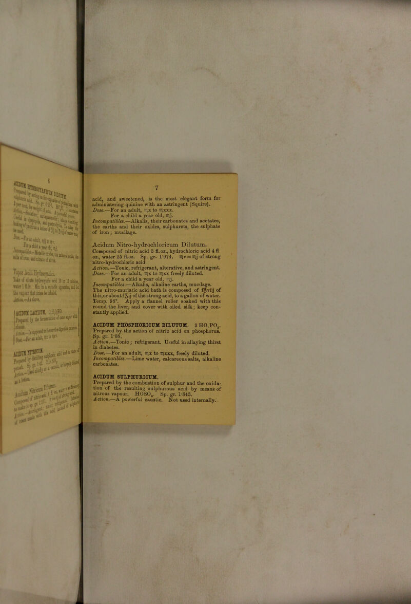 Tike of dihle hydrocjaaic acid 10 or 15 umiB, water Ifl,dr. MiiiDawitaHeappaiatiiiiiiiiltt' IheTipourlhtaiijeelieiolialeil JclioB,-i8al)ore. ; 7 acid, and sweetened, is the most elegant form for administering quinine with an astringent (Squire). Dose.—For an adult, tux to lUxxx. For a child a year old, lUj. Incompatibles.—Alkalis, their carbonates and acetates, the earths and their oxides, sulphurets, the sulphate of iron; mucilage. . Acidum Nitro-liydrochloricum Dilutum. ■ Composed of nitric acid 3 fl. oz., hydrochloric acid 4 fl oz., water 25 fl.oz. Sp. gr. 1‘074. iuv = iuj of strong nitro-hydrochloric acid Action.—Tonic, refrigerant, alterative, and astringent. For a child a year old, lUj. Incompatibles.—Alkalis, alkaline earths, mucdage. The nitro-muriatic acid bath is composed of fSviij of this,or aboutf 5ij of the strong acid, to a gallon of water. Temp. 98°. Apply a flannel roller soaked with this round the liver, and cover with oiled silk; keep con- stantly applied. ACIDTJM PHOSPHORICUM DILUTUM. 3 HO,POs. Prepared by the action of nitric acid on phosphorus. • Sp. 1'08. A ction.—Tonic ; refrigerant. Useful in allaying thii’st in diabetes. Dose.—For an adult, lUx to lUxxx, freely diluted, j Incompatibles.—Lime water, calcareous salts, alkaline carbonates. jdiiiK.' j lotion- . Xitricn® Cofl'P^lV.lTW at lis: ACIDUM SULPHURICUM. Prepared by the combustion of sulphur and the oxida- tion of the resulting sulphurous acid by means of niirous vapour. HOSOj. Sp. gr. 1-843. Action.—A powerful caustic. Not used internally. 'b