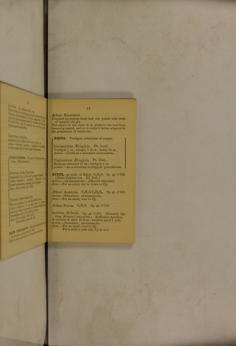 *•5 It ii «a ?tt',recuiiii(i spirit Jim. ijrdijn ^ai!iii,-Aiodyne; sedative. IiTwycostljaudno ACIEiSItCEMOS^. TbetootoiClmicifigance- mow. ■ ■ ■ ■ 02,oftl)erooltoapinto{wster, Jfftk-Seoative; aoodpie; alterak a chronic rlieumaWni,lwM“^“^ Dc,r-for in adult, Adeps Benzoatus. Prepai-ed by heating fresh lard one pound with resin of benzoin 160 grs. The object of the resin is to preserve the lard from becoming rancid, and so to make it better adapted for the preparation of ointments. .S1E.U60. Verdigris, subacetate of copper. Linimentum .lEruginis. Ph. Lond. Verdigris 1 oz., vinegar 7 fl.oz., honey 14 oz. Action-—Useful as a stimulant embrocation. Unguentiim .^Eruginis. Ph. Edin. Resinous ointment 15 oz., verdigris 1 oz. Action.—As a stimulant to sluggish granulations. .21THEB, an oxide of Ethyl, C4H5O. Sp. gr. 0’735. (.Ether Sulpburicus. Ed. Dub.) Action.—Antispasmodic ; diffusible stimulant. J)ose.—For an adult, ityx to nixxx or f3j. -.Ether Aceticus. ^41150,0411303. Sp. gr. 0-910. Action.—Stimulant; antispasmodic. Dose.—For an adult, irixx to f3j. :Ether Purus. C4H3O. Sp. gr. 0-720. Spiritus Etheris. Sp. gr. 0.807. (Formerly Spi- ritus .Etheris Compositus.) Hoffman’s Anodyne. A mixture of ether 10 fl.oz., rectified spirit 1 pint- Action.—Stimulant; antispasmodic. Dose.—For an adult, iilxx to f3j. For a child a year old, niij to iriiv.