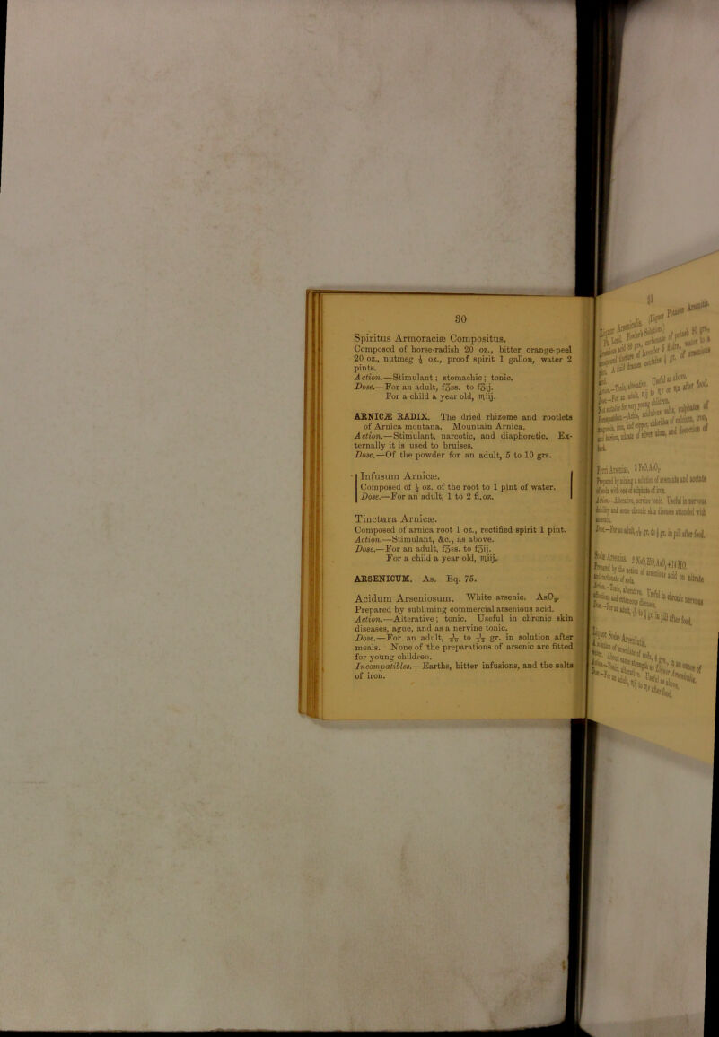 Spiritus Armoraciffi Compositus. Composed of horse-radish 20 oz., bitter orange-peel 20 oz., nutmeg i oz., proof spirit 1 gallon, water 2 pints. Aclion,—Stimulant; stomachic; tonic. Dose.—For an adult, f3ss. to f3ij. For a child a year old, itliij. ABNIC.3! HADIX. The dried rhizome and rootlets of Arnica montana. Mountain Arnica. Action.—Stimulant, narcotic, and diaphoretic. Ex- ternally it is used to bruises. Dose.—Of the powder for an adult, 5 to 10 grs. Infusum ArnictB. Composed of j oz. of the root to 1 pint of water. Dose.—For ah adult, 1 to 2 fl.oz. Tinctura Arnicse. Composed of arnica root 1 oz., rectified spirit 1 pint. Action.—Stimulant, &c., as above. Dose.—For an adult, f3ss. to f3ij. For a child a year old, itiiij. AESENICUM. As. Eq. 75. Acidum Arseniosum. White arsenic. AsO,. Prepared by subliming commercial arsenious acid. Action.—Alterative; tonic. Useful in chronic skin diseases, ague, and as a nervine tonic. Dose.—For an adult, to -jV gr. in solution after meals. None of the preparations of arsenic are fitted for young children. , Jncompatilles.—Earths, bitter infusions, and the salts j of iron. I ■ is- * ki. I Ifni ArseiHJS. 5 Fe0,A«0c ‘ Rewi by ffiiisg»(iota lif i ‘ eli^iitbMieofiolpbiteonroii irfiM.-Alieniire, uerriiie tonk, Uielul in nerroni I ibJrt sol sime ctonic skin dijeasa attaded i ili f lush. = 1? ft lo j gn in pill aite y. I j|jh»d«4le o(jo4 on nitrat* “‘’ii'Mjr.ini “FiUafltrfood^ 'sauatis,