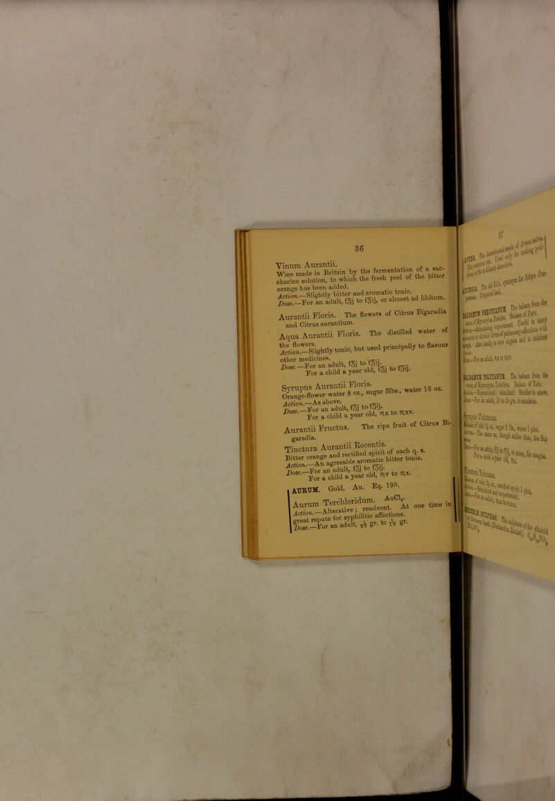 Vinum Aurantii. Wine made in Britain by t^e fermentation charine solution, to which the fresh peel of the bitter orange bas been added. Aurantii Floris. The flowers of Citrus Bigaradia and Citrus aurantium. .f and Uitrus aurauuuu.. Aqua Aurantii Horis. The dWlled water ot - ri-Sghtl, toeie. bet need priaoipally te davou, ; other medicines. Dose.—For an adult, fSj *5 3- Bor a child a year old, f5] to tdfl- Syrupus Slbs., water 16 oz. Orange-flower water 8 oz., sugar 010 , ^ jlc^ion.-rAs above. | nn« Bor an adult, fo] §or a child a year old, mx to mxv. , Aurantii Fructus. The ripe fruit of Citrus Bi-„ garadia. IAUItTlM. Gold. An. Eq. 19f». repute (or %3e.—FoT an adult, gr. to m g 3< Hi ticii Hi pltlit in ““y id'^ iffeclioM *itl> Aboldlytosore i lick ■ p«,-Iisrinasll,Vt«llW. > ( r UlSAKll lOmTASUK. The Islam from th» ? ' KearfMyioqloiiToliiifea Bilsam of Tolo. '(''It kTT.aAlAMtii • f4itnnlAni wmi icA-E^tat; stimiikiit. Simikto ibofe. bx-h an linlt, Id to M gn, in eoiuliioii, ^jropoi Tohlaiiiis, jJ^rfWnl}oi,!Dp,21|),„waterlpmt, i^A-The Me mhonghmilderlluD, ' ‘