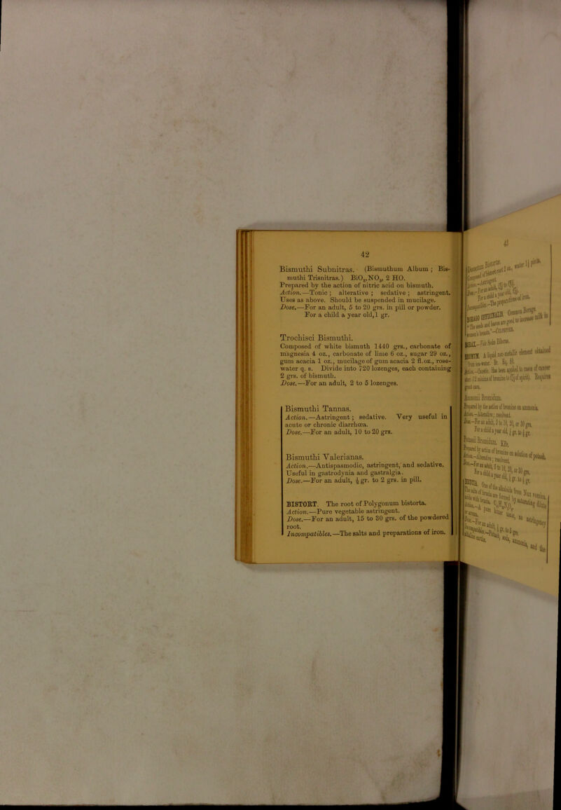 Bismuthi Subnitras. (Bismuthum Album ; Bis- luuthi Trisnitras.) BiO,,NOj, 2 HO. Prepared by the action of nitric acid ou bismuth. Action.—Tonic ; alterative ; sedative ; astringent. ■ Uses as above. Should be suspended in mucilage. Dose,—For an adult, 5 to 20 grs. in pill or powder. For a child a year old,l gr. Trochisci Bismuthi. Composed of white bismuth 1440 grs., carbonate of magnesia 4 oz., carbonate of lime 6 oz., sugar 29 oz.,' gum acacia 1 oz., mucilage of gum acacia 2 fl.oz., rose- water q. 8. Divide into 720 lozenges, each containing,.; 2 grs. of bismuth. naai KEil-riiSoteBilwM' bom a liq»i clemnl ^ froffl»-fit£r. Bt. 4 Hb bw uppliedto o gaipjoiiMidlmiffletoloioiiipirit). . peg cue, aumiona, iStt-Alieutire; tesolrat. Hx-Jor »j Jilt, 5 lo 10,20^0,30™ r«»(H»jarold,|gr,tojp, KBr, isra* ?'0i . ■'•'i''