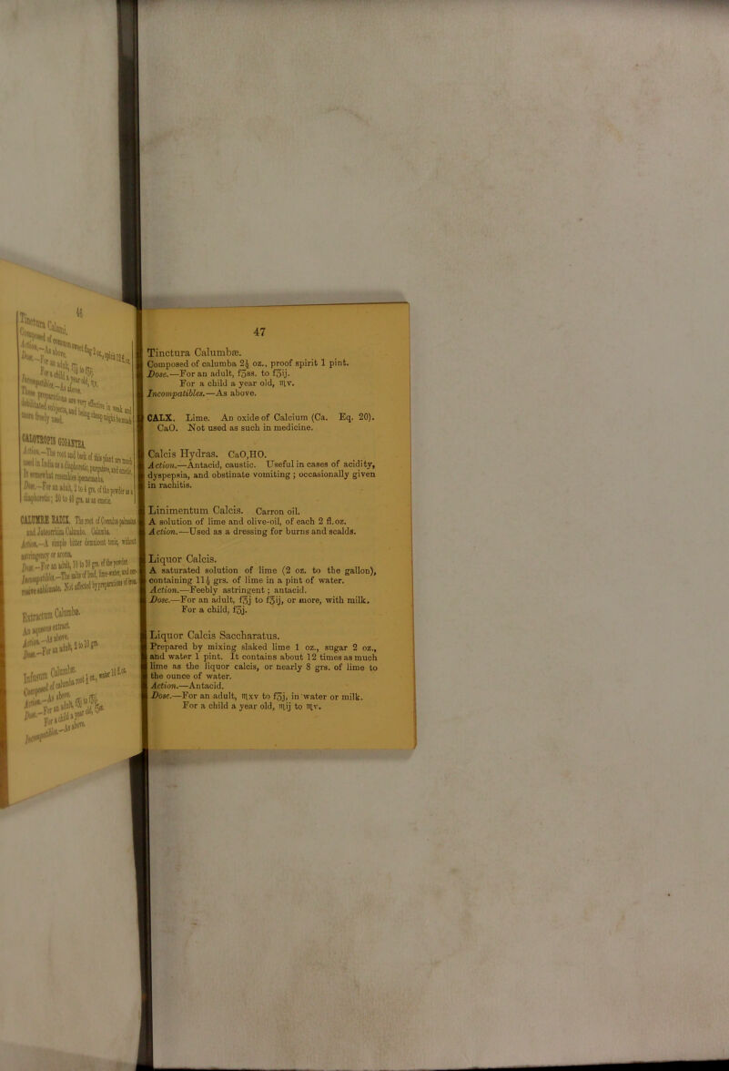 Cc;l idim,-' uiedio ItBnmbttesi ^-For in niolt^ 2 KM gn, 01 mt power u» I. >3 u emetic. *>pnrptite,u(|ej|if^^ CALUIOIMI indJiteorrlmCaliiiiibo. Calunik idwt-A simple bitter Jemnlcent taic, witloitj Miringencyotiromi.^ ])«-For!Uia'’‘' lOIO.-. iMiresablimite. Notaff«te^byP!^“® ofmi Kxtractunt 4n»queons«*'*'^ Infmum F'‘^ijjbore. 47 Tinctura Calumbffi. Composed of calumba 2^ oz.. proof spirit 1 pint. Dose.—For an adult, f3ss. to f3ij. For a child a year old, itiv. Incompatibles,—As above. j CALX. Lime. An oxide of Calcium (Ca. Eq. 20). CaO. Not used as such in medicine. Calcis Hydras. CaO,HO. Action.—Antacid, caustic. Useful in cases of acidity, I dyspepsia, and obstinate vomiting ; occasionally given I in rachitis. I Linimentum Calcis. Carron oil. A solution of lime and olive-oil, of each 2 fl.oz. Action.—Used as a dressing for burns and scalds. Liquor Calcis. A saturated solution of lime (2 oz. to the gallon), I containing 114 grs. of lime in a pint of water. Action.—Feebly astringent; antacid. Dose.—For an adult, fgj to f§ij, or more, with milk. For a child, f3j. Liquor Calcis Saccharatus. Prepared by mixing slaked lime 1 oz., sugar 2 oz., and water 1 pint. It contains about 12 times as much lime as the liquor calcis, or nearly 8 grs. of lime to I the ounce of water. 1 Action.—Antacid. I Dose.—For an adult, nixv to f3j, in water or milk. For a child a year old, iriij to Iilv.
