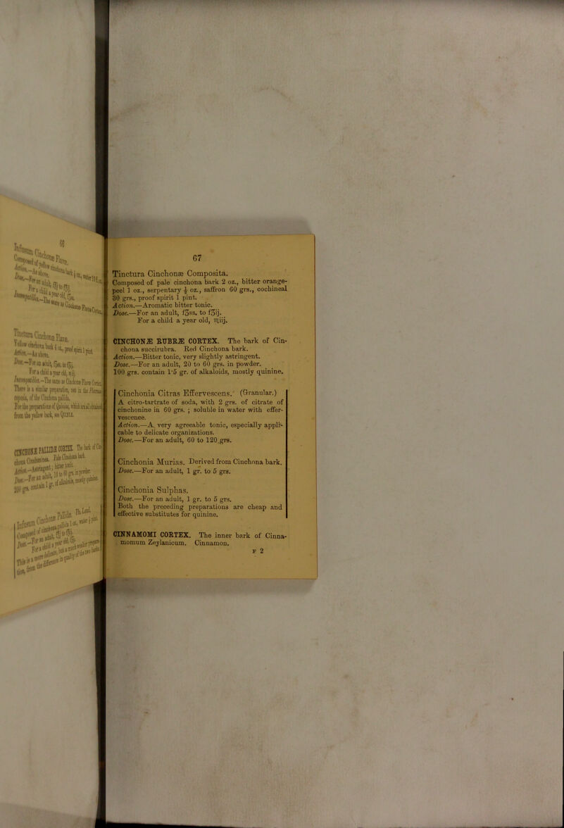 Tlnctura Cinchonfe Composita, Composed of pale cinchona bark 2 oz., bitter orange- peel ] oz., serpentary .J- oz., saffron 60 grs., cochineal 30 grs., proof spirit 1 pint. Action.—Aromatic bitter tonic. Dose.—For an adult, f3ss. to fSij. For a child a year old, Tiliij. Tinctura Cinclioiii VeUowchutonibail ^K.—Por JB Por» child a year old, nil /««ijMlt}la.-The same as Cinchoia Flare Certol ni«f« ia a similar prepatatioa not in the Forthe preparatiom fttni tba jelloff bark, lee QcfflJ. -««Tflii®9AI.T.IDS(10EIEl HebarlofCy CINCHONJE COETEX. The bark of Cin- chona succirubra. Red Cinchona bark. Action.—Bitter tonic, very slightly astringent. Dose.—For an adult, 20 to 60 grs. in powder. 100 grs. contain 1‘5 gr. of alkaloids, mostly quinine. Cinchonia Citras Effervescens. (Granular.) A citro-tartrate of soda, with 2 grs. of citrate of cinchonine in 60 grs. ; soluble in water with effer- vescence. Action.—A, very agreeable tonic, especially appli- cable to delicate organizations. Dose.—For an adult, 60 to 120.grs. Cinchonia Murias. Derived from Cinchona bark. Dose.—For an adult, 1 gr. to 5 grs. Cinchonia Sulphas. Dose.—For an adult, 1 gr. to 5 grs. Both the preceding preparations are cheap and effective substitutes for quinine. CINNAMOMI CORTEX. The inner bark of Cinna- . momum Zeylanicum. Cinnamon. p 2