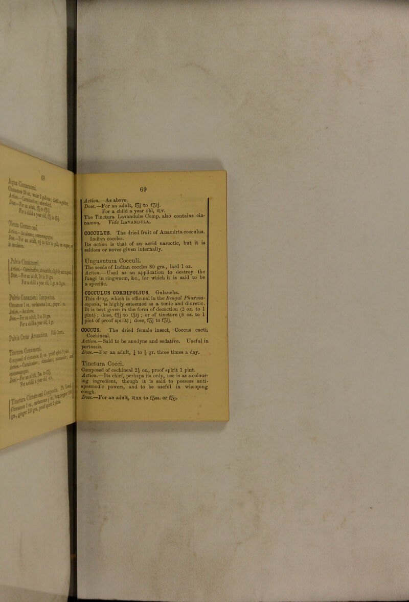 Vci C’Manioiiii, ,, ■'^■rAsiboje; enifflejagjguj^ ffe'-For IBSDUliioQ, Action.—As above. Dose.—For an adult, f5j to f5ij- For a child a year old, riv. The Tinctura Lavandulae Comp, also contains cin- namon. Vide Lavandola. COCCULUS. The dried fruit of Anamirta pocculus. Indian coccles. _ _ , Its action is that of an acrid narcotic, but it is seldom or never given internally. Foracliiliiajeatolil|lgr,to3gn. PuIyIs Cinnamomi Composilus. Cinnsiiion 1 oi, cardamoms 1 oi, giaget 1 or. i(*'«,-.l!al)0Te. /)w,,-ForaDadult,3tol«F Fi)racIiildayearolii,lgr. Tinettiraunn»““‘“; ^ For»«'” Unguentiim Cocculi. The seeds of Indian coccles 80 grs., lard 1 oz. Action.—Used as an application to destroy the fungi in ringworm, &c., for which it is said to be a specific. COCCULUS CORDIFOLIUS. Gulancha. This drug, which is officinal in the Bengal Pharma- copoeia, is highly esteemed as a tonic and diuretic. It is best given in the form of decoction (2 oz. to 1 pint) ; dose, foj to fgij ; or of tincture (8 oz. to 1 pint of proof spirit) ; dose, f3j to f3ij. COCCUS. The dried female insect. Coccus cacti. Cochineal. Action.—Said to be anodyne and sedative. Useful in pertussis. Dose.—For an adult, | to ^ gr. three times a day. Tinctura Cocci. Composed of cochineal 2^ oz., proof spirit 1 pint. Action.—Its chief, perhaps its only, use is as a colour- ing ingredient, though it is said to possess anti- spasmodic powers, and to be useful in whooping cough. Dose.—For an adult, nixx to fSss. or f3j.
