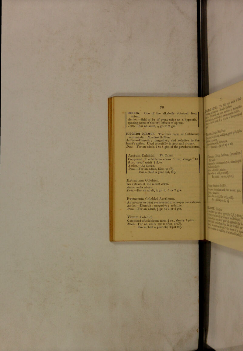CODEIA. One of the alkaloids obtained from opium. Action.—Said to be of great value as a hypnotic, causing none of the evil effects of opium. Dose.—For an adult, ^ gr. to 2 grs. COLCHICI COKMUS. The fresh corm of ColchicumiJ autumnale. Meadow Saffron. Action.—Diuretic ; purgative; and sedative to the heart’s action. Used especially in gout and dropsy. Dose.—For an adult, 2 to 8 grs. of the powdered corm. Acetum Colcliici. Ph. Lend. Composed of colchicum corms 1 oz., vinegar' 16 fl.oz., proof spirit 1 fl.oz. A ction. —As above. Dose,—For an adult, fSss. to f3j. For a child a year old, Slij. Extractum Colcliici. An extract of the recent corm. Action.—As above. Dose.—For an adult, ^ gr. to 1 or 2 grs. Extractum Colcliici Aceticum. An acetous extract evaporated to a proper consistence. Action.—Diuretic ; purgative ; sedative. Dose.—For an adult, gr. to 1 or 2 grs. Vinum Colcliici. Composed of colchicum corm 4 oz., sherry 1 pint. Dose.—For an adult, iilx to f3ss. or f5j. For a child a year old, tuj or lUij. JbcSB itomitic ipiiil iiid-Kiitaic;! foracliitjesrold, ly'toilij. rmSeminofflCokliici. (^«ddcoIiiaoiniiieds2oLjtierrylnint :■ kiii-Ajibort rtassf* nij, Kioiint ;faK!&fas-