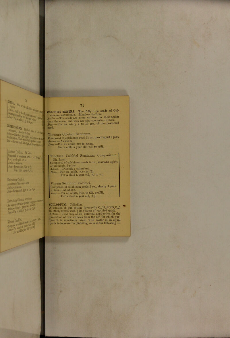 AcetamCoIcliici, PLLoni . ofcolcbwc()niialra,mw'I5 “•M., proof ipirit 1 f iiflioii.-A8al)OTe, Cott,-For in a Fotacliildijeirolil,iiij. 71 COLCHICI SEMINA. The fully ripe seeds of Col- chioum autumnale. Meadow Saffron. Aetim.—The seeds are more uniform in their action than the corm, and they are also somewhat milder. Dose.—For an adult, 3 to 10 grs. of the- powdered seed. Tinctura Colchici Seminum. Composed of colchicum seed 2^ oz., proof spirit 1 pint. Action.—As above. Dose.—For an adult, ntx to stxxx. For a child a year old, siij to itliij. Tinctura Colcliici Seminum Compositum. Ph. Lond. . . . Composed of colchicum seeds 6 oz., aromatic spirit of ammonia 2 pints. Action.—Diuretic ; stimulant. Dose.—For an adult, iilxv to f3j. For a child a year old, nij to itlij. An atnet of the recent com, ^n^Kionseitwt S-FornaMlP'’ Vinam Cora] Colcliici- cold Vinum Seminum Colchici. Composed of colchicum seeds 2 oz., sherry 1 pint. Action.—As above. Dose.—For an adult, f3ss. to f3j, orf3ij. For a child a year old, niij. COLLODIXIM. Collodion. A solution of gun-cotton (pyroxylin CjgHjjS NO^Oj^) in ether, mixed with J its volume of rectified spirit. Aetion.—^Used only as an external application for the protection of raw surfaces from the air, for which pur- pose it is sometimes mixed with castor oil in equal parts to increase its pliability, or as in the following:—