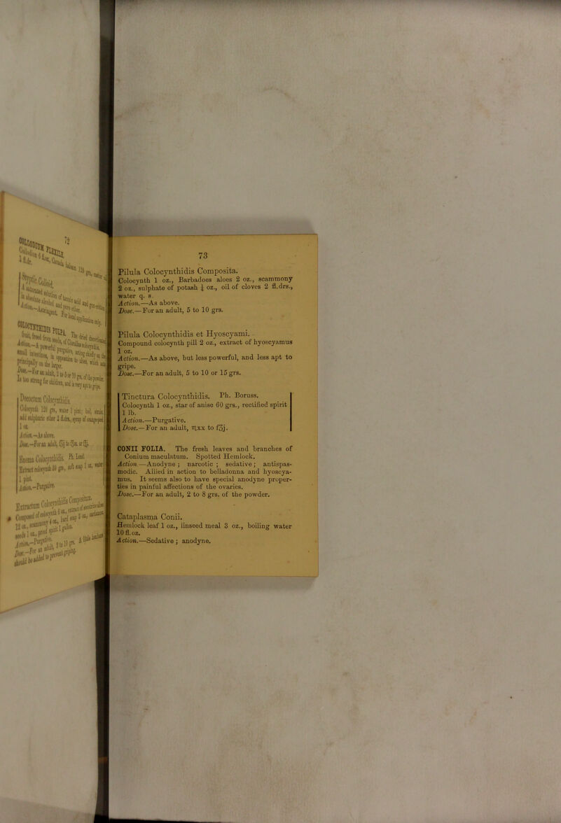 SfSa:' 120 'W Pllpi, 'itestijei in „„1 v ^ *'SHontl*i {7'~^“f“^»lV2to5ot utooitwDgforcliil 73 Pilula Colocynthidis Composita. Colocynth 1 oz., BarbadoGS aloes 2 oz., scanunony 2 oz., sulphate of potash ^ oz., oil of cloves 2 fl.drs., water q. s. Action.—As above. Bose.—For an adult, 6 to 10 grs. Pilula Colocynthidis et Hyoscyami. Compound colocynth pill 2 oz., extract of hyoscyamus 1 oz. Action.—As above, but less powerful, and less apt to gripe. Bose.—For an adult, 5 to 10 or 15 grs. 1 pint; Wl firm Wu lulpliQric slhw 2 idn., lynip ol oiMje'psd loL Jdik-.h above. an adnll, loij to fja or f. EnemaColocyntliidis. Pi'’!”''' Eitnctc«locjnlli3Jgr!.,s«f‘™P'®’* 1 pint , idis. Colocjmli 120 m., water Tinctura Colocynthidis. Ph- Boruss. Colocynth 1 oz., star of anise 60 grs., rectified spirit 1 lb. A ction.—Purgative. Dose.—For an adult, itixx to f5j. CONII FOLIA. The fresh leaves and branches of Conium maculatuin. Spotted Hemlock. Action.—Anodyne ; narcotic ; sedative ; antispas- modic. Allied in action to belladonna and hyoscya- mus. It seems also to have special anodyne proper- ties in painful affections of the ovaries. Bose.—For an adult, 2 to 8 grs. of the powder. Cataplasma Conii. Hemlock leaf 1 oz., linseed meal 3 oz., boiling water lOfl.oz. Action.—Sedative ; anodyne.