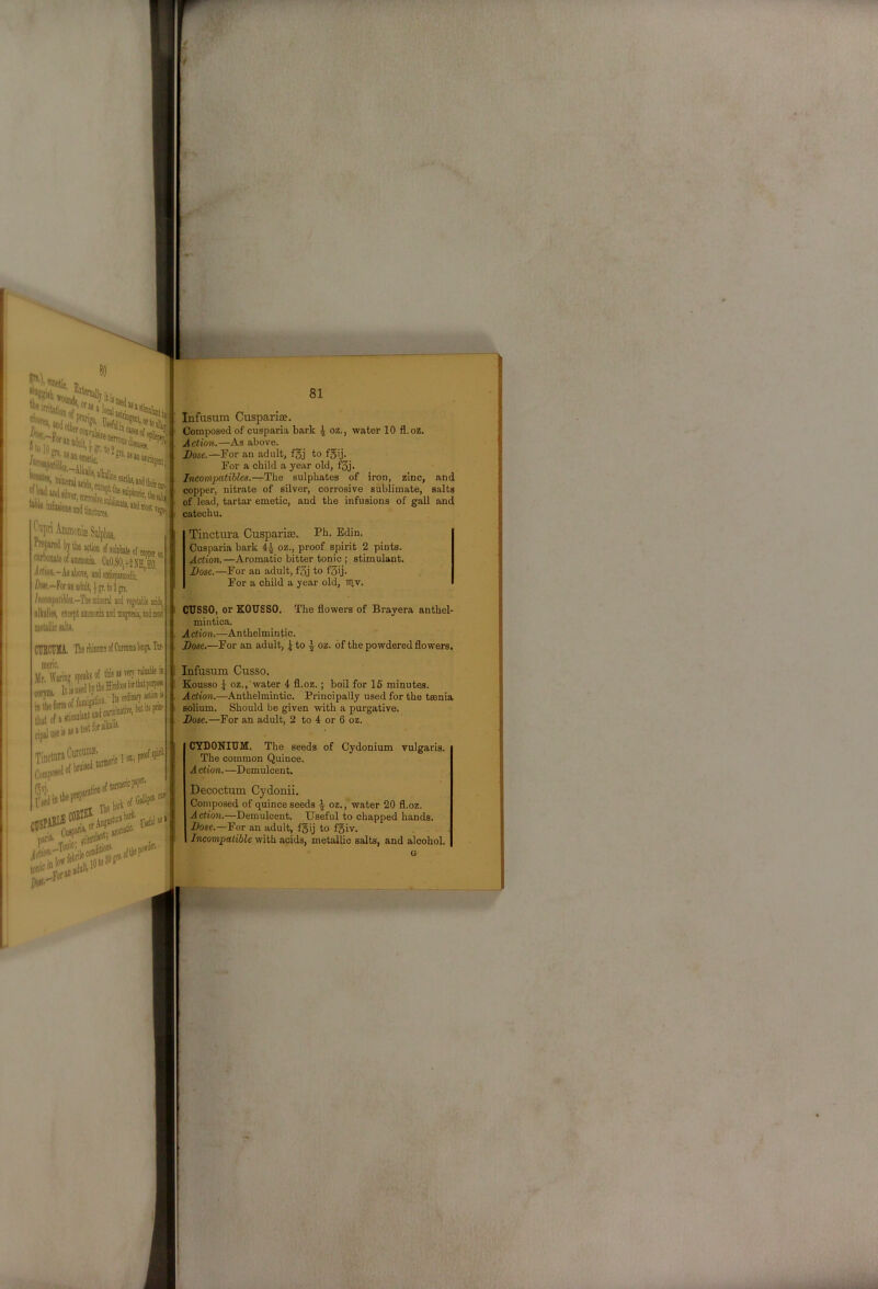 th. 'For 'iSjPiS 4UI] uactures. ^riAmmoniaiSulpb, k.. *1. ,. ^ . . % K'’y'^‘«(«of4tooieopp.. ' amnite of anmooa CaO,SO, |2 NOO. it ction.-Aj above, and antispasmoilic, Aw,-Foranadult,^5r,to3gn. /acompoJiMtt.-Tbe mineral and vegetable adds, alkaliev, eiceptamnumiar' - ’ metallic salts, CUBCUMA. Therhiiome iirtyne speaks of this as very valnablek V- Comp 13'i', .. .^r,ar9tiolllll ciillTEX. ^ 1^, 81 Infusum Cuspariae. Composed of cusparia bark ^ oz., water 10 fl.oz. Action.—As above. Dose.—For an adult, fgj to fgij. , For a child a year old, f3j. Ineompatibles.—The sulphates of iron, zinc, and copper, nitrate of silver, corrosive sublimate, salts of lead, tartar emetic, and the infusions of gall and catechu, Tinctura CuspariEe. Fh. Edin, Cusparia bark 4.^ oz., proof spirit 2 pints. Action.—Aromatic bitter tonic ; stimulant. Dose.—For an adult, f3j to f3ij. For a child a year old, ntv. CUSSO, or EOUSSO. The flowers of Brayera anthel- mintica. Action.—Anthelmintic. Dose.—For an adult, | to ^ oz. of the powdered flowers, Infusum Cusso, Kousso j oz., water 4 fl.oz.; boil for 15 minutes. Adt'ovi.—Anthelmintic. Principally used for the taenia solium. Should be given with a purgative. Dose.—For an adult, 2 to 4 or 6 oz. CYDONIUM. The seeds of Cydonium vulgaris. The common Quince. A ction. —Demulcent. Decoctum Cydonii. Composed of quince seeds ^ oz., water 20 fl.oz. Action.—Demulcent. Useful to chapped hands. Dose.—For an adult, f3ij to f5iv. Incompatible with acids, metallic salts, and alcohol.