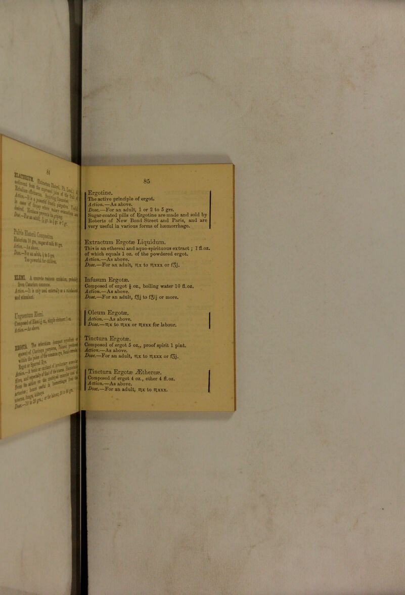 Si 85 Ergotine. The active principle of ergot. Action.—As above. Dose.—For an adult, 1 or 2 to 6 grs. Sugar-coated pills of Ergotine are made and sold by Roberts of New Bond Street and Paris, and are very useful in various forms of hsemorrhage. Extractum Ergotse Liquidum. This is an ethereal and aquo-spirituous extract; 1 fl.oz. of which equals 1 oz. of the powdered ergot. Action.—Aa above. Dose.—For an adult, itix to nixxx or f3j. ELEMI A concrete resimi eicMoo, pnMIj fromCiiuriaincoinim Adioii.-It is onl; used eiteniallyai a rn'oeUeiii ind iliainluit, Infiisum Ergotae. Composed of ergot ^ oz., boiling water 10 fl.oz. Action.—As above. Dose.—^For an adult, fgj to f5ij or more. Cow|> i(<iw,-As sbofe. 01. I Oleum Ergotae. Action.—As above. Dose.—iiix to nixx or irixxx for labour. Tinctura Ergotae. Composed of ergot 5 oz., proof spirit 1 pint. Action.—As above. Dose.—^For an adult, tiix to in,xxx or f3j. Tinctura Ergote .^therese. Composed of ergot 4 oz., ether 4 fl.oz. Action.—As above. Dose.—For an adult, nix to iiixxx. JJtH-