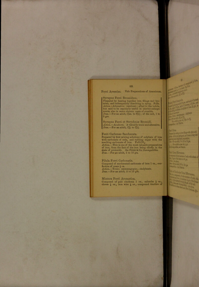 Ferri Arsenias. Fide Preparations of Arsenicum. Syrupus Ferri Bromidum. Prepared by heating together iron filings and bro- mine, and subsequently dissolving in syrup. FeBr. Action—Alterative; resolvent; allied to the iodide, but said to be especially useful in uterine enlarge- ments, also in some chronic cases of ovaritis. Dose.—For an adult, fSss. to fgij ; of the salt, 1 to 3 grs. Sjrrupus Ferri et Strychnise Bromidi. Action.'—As above. A valuable tonic and alterative. Dose.—For an adult, f3j to f3ij. Ferri Carbonas Saccharata. Prepared by first mixing solutions of sulphate of iron with carbonate of soda, and rubbing sugar with the resulting carbonate of iron. FeO.CO,. Action.—This is one of the most valuable preparations of iron, from the fact of the iron being chiefly in the state of protoxide. See Feebom for Incompatibles. Dose.—For an adult, 5 to 10 grs. etosic- claltW*' ; Tout; '‘-SS-VV*® -SKrostn. [lari Citrai rEybjlCUuj v''—0 jj* L-It ii DOI Btiijgent, mil fonts i TOJ t-FMiiiadiilt, StolOorlSgT!, F«>dil>Tetri>l4^gr. llaiiMfAiMfnBDii. iFaiiCitusEIcrresceiis. Pilula Ferri Carbonatis. Composed of saccharated carbonate of iron 1 oz., con- fection of roses \ oz. Action.—Tonic; emmenagogue; chalybeate. Dose.—For an adult, 5 to 10 grs. ■.jk-AiaboTe, llwt,- Mistura Ferri Aromatica. Composed of pale cinchona 1 oz., calumba \ oz., cloves i oz., iron wire \ oz., compound tincture of \ tbofp