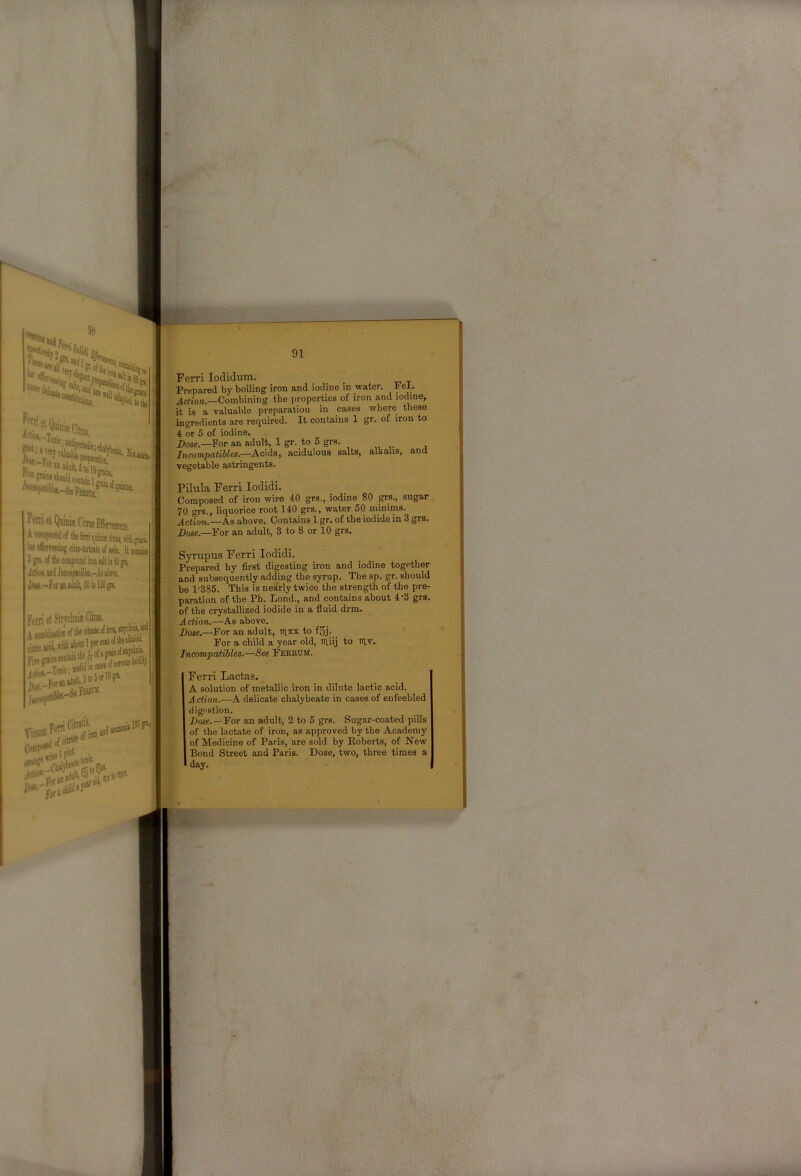 FotI et Qubiffi Citrus Effervescets, iMis citffl, will JIJIII. Ferri lodidum. _ _ Prepared by boiling iron and iodine in water. Pel. ^crioft.—Combining the properties of iron and iodine, it is a valuable preparation in cases where these ingredients are required. It contains 1 gr. of iron to 4 or 5 of iodine. Dose.—For an adult, 1 gr. to 5 grs. IncompatiUes.—Acids, acidulous salts, alkalis, and vegetable astringents. Pilula Ferri lodidi. Composed of iron wire 40 grs., iodine 80 sugar 70 grs., liquorice root 140 grs., water 50 minims. Action,.—As above. Contains 1 gr. of the iodide in 3 grs. 2)05e _Por an adult, 3 to 8 or 10 grs. 3 gn. (H me compoiud iron aid !miHpililikt.-Mikn. i^K.-ForsD adult, dOtolign. Itmtaiiu iron, stiw Ferri et Si A comliiMti citric acid,» , Vive mins coutaiD 1 j' -> Tnnic' usctut 10 ^:(«i*>***®* fc'.rf.fc-*'”’' ffniDS coqUid tie fT o »Ltiru VinuffiFern 1 CitratiS' if in 150 Syrupus Ferri lodidi. Prepared hy first digesting iron and iodine together and subsequently adding the syrup. The sp. gr. should be 1-385. This is nearly twice the strength of the pre- paration of the Ph. Lend., and contains about 4-3 grs. of the crystallized iodide in a fluid drm. Action.—As above. Dose.—For an adult, nixx to f5j. For a child a year old, iriiij to ttlv. Incompatibles.—See Fekrum. Ferri Lactas. A solution of metallic iron in dilute lactic acid. Action.—A delicate chalybeate in cases of enfeebled digestion. Dose.—For an adult, 2 to 5 grs. Sugar-coated pills of the lactate of iron, as approved by the Academy of Medicine of Paris, are sold by Roberts, of New Bond Street and Paris. Dose, two, three times a day.