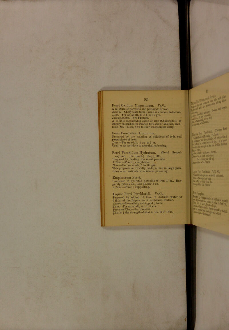 li 92 FejOy Ferri Oxidum Magneticum. A mixture of peroxide and protoxide of iron. Action.—Chalybeate tonic; same as Pei'rum Redactum. Dose.—For an adult, 3 to 5 or 10 gi’s. Incompatibles.—See Feerum. A soluble saccharated oxide of iron (Cbauteaud’s) is largely prescribed in France for cases of anasmia, chlo- rosis, &c. Dose, two to four teaspoonfuls daily. (Ferri Sesqui- Ferri Peroxidum Hydxatum. oxydum. Ph. Lond.) FejOj.HO. Prepared by heating the moist peroxide. Action.—Tonic ; chalybeate. , Dose.—For an adult, 5 to 30 grs. This preparation, recently made, is used in large quan- tities as an antidote to arsenical poisoning. . Cp!(ioaii^ Ferri Peroxidum Humidum. Prepared by the reaction of solutions of soda and persulphate of iron. Dose.—For an adult, \ oz. to ^ oz. Used as an antidote to arsenical poisoning. I Emplastrum Ferri. Composed of hydrated peroxide of iron 1 oz., Bur- gundy pitch 2 oz., lead plaster 8 oz. Action.—Tonic ; supporting. Fe,Cl,. Liquor Ferri PercUoridi. Prepared by adding 15 fl.oz. of distilled water 6 fl.oz. of the Liquor Ferri Perchloridi Fortior. Action.—Powerfully astringent; tonic. Dose.—For an adult, mx to iitxxx. Incompatibles.—See Ferrum. This is ^ the strength of that in the B.P. 1864. to r^f® f'^LiSr 1 au»»v -• - u jiM It li lWQ» /^_Tcmi tstnogat; dimtlc. Fof»i4iU«Teirolil,^ij.  4 A w®* .* ■ i irt*52‘*’ ■jw : it XOf aCQlttii;tsirviu • Fbbck, 1 -liifraFeniPeniitretis, Fe,0^X0,, iok-AjtriiigHitiBitoiiic. ^^-Fotuudulijutciml, ri^**f«4i9.--S«Fmci(, 3 (se