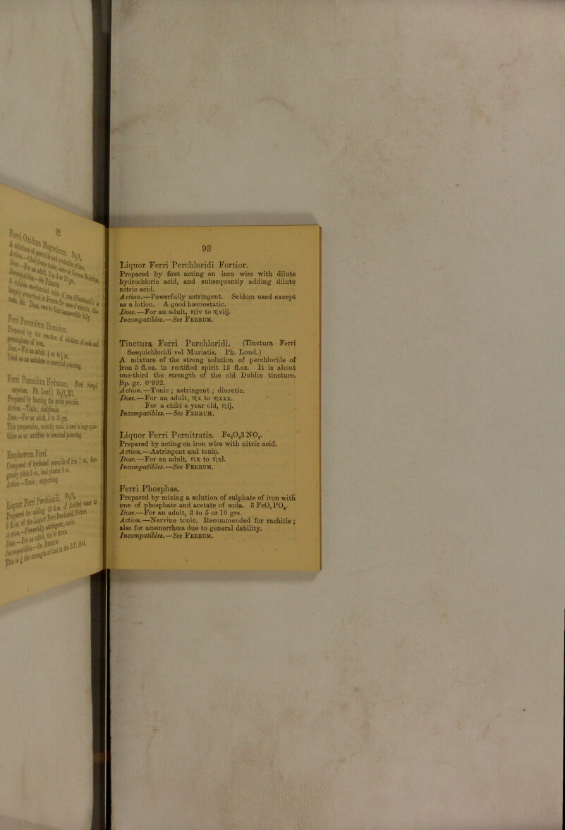 Liquor Ferri Percliloridi Fortior. Prepared by first acting on ii-on wire with dilute hydrochloric acid, and subsequently adding dilute nitric acid. Action.—Powerfully astringent. Seldom used except ns a lotion. A good haemostatic. Dose.—For an adult, uiiv to niviij. Incompatibles.—See Fereum. Tinctura Ferri Percliloridi.^ (Tinctura Ferri Sesquichloridi vel Muriatis. Ph. Lond.) A mixture of the strong solution of perchloride of iron 5 fl.oz. in rectified spirit 16 fl.oz. It is about one-third the strength of the old Dublin tincture. Sp. gr. 0 '992. Action.—Tonic ; astringent; diuretic. Dose.—For an adult, irix to tlxxx. For a child a year old, tn,ij. Incompatibles.—See Fereum. Liquor Ferri Pernitratis. FejOjSNOj. Prepared by acting on iron wire with nitric acid. A crion.—Astringent and tonic. Dose.—For an adult, tn,x to aixl. Incompatibles. —See Ferrum. Ferri Phosphaa. Prepared by mixing a solution of sulphate of iron witfi one of phosphate and acetate of soda. 3 FeO,POj. Dose.—For an adult, 3 to 5 or 10 grs. Action.—Nervine tonic. Recommended for rachitis j also for amenon'hoea due to general debility. Incompatibles.—See Fereum.