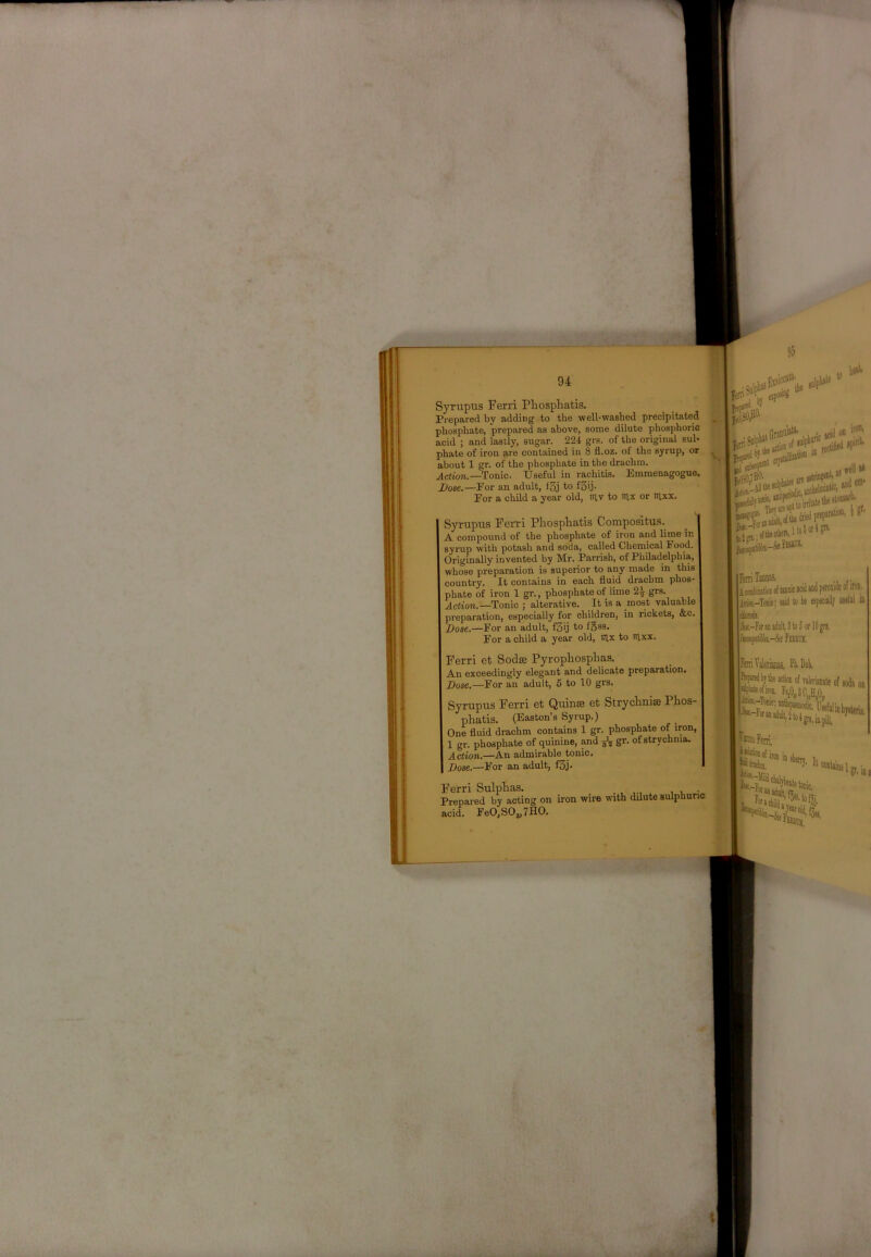 Syrupus Ferri Phosphatis. Prepared by adding to the well-washed precipitated phosphate, prepared as above, some dilute phosphoric acid ; and lastly, sugar. 224 grs. of the original sul- phate of iron are contained in 8 fl.oz. of the syrup, or about 1 gr. of the phosphate in the drachm. Action.—Tonic. Useful in rachitis. Emmenagogue. Dose.—Eor an adult, i3j to fSij- Eor a child a year old, in.v to iilx or mxx. Syrupus Ferri PhospFatis Compositus. A compound of the phosphate of iron and lime in syrup with potash and soda, called Chemical Food. Originally invented by Mr. Parrish, of Philadelphia, whose preparation is superior to any made in this country. It contains in each fluid drachm phos- phate of iron 1 gr., phosphate of lime 2^ grs. Action.—Tonic ; alterative. It is a most valuable preparation, especially for children, in rickets, &c. Dose.—For an adult, f3ij to f§ss. For a child a year old, lUx to tilxx. Ferri et Sodse PyropFosphas. An exceedingly elegant and delicate preparation. Dose.—For an adult, 6 to 10 grs. Syrupus Ferri et Quinae et StrycFnise PFos- pFatis. (Easton’s Syrup.) One fluid drachm contains 1 gr. phosphate of iron, 1 gr. phosphate of quinine, ^d ^ gr. of strychnia. Action.—An admirable tonic. Dose.—For an adult, f3j- Ferri SulpFas. • Prepared by acting on iron wire with dilute sulphuric acid. FeO,SO„7HO. Fan Taiiiiss. I UUlIUt atw «UU pvivaiH* V. dl(m liu dl(m Jk-ra»D«diilt,3to5ofl0gn FariTilaiiiiias. Fli-Dub, -M^eAofiileTO,teofiod*oD Fe,0,3C„HA fcoiPerri. lev.