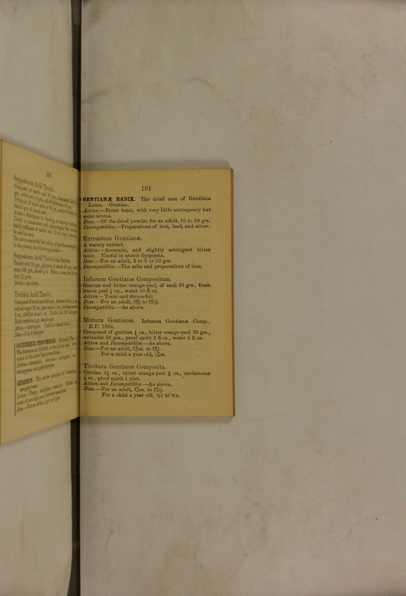 'WiiiaSO Ml pi I'Vfill m leiji :to| md ® tiiicom jiirfii Imt «ODce, '”'‘'''‘®3niaj,lio,jjj ^icwd 36 ga, glycerine of |«P IM gn, itarch q, s, Male a aid dii^ iBto 12 parti ^dik-A! aboTe. piilinctnreoftoltjc^. !5 02, gum acacia 1 oa,, macikeacaci water 101 Di)ideiato?29tap< Ur, tannic acid. ngent. WelinreWW, idgaiacl Tie at'' > .. iedati«’ ' iult,!?'' yjiefal » 101 GENTIANS RADIX. The dried root of Gentiana ■ Lutea. Gentian. Action.—Bitter tonic, with very little astringency but some aroma. Dose.—Of the dried powder for an adult, 10 to 30 grs. 'Incompatibles.—Preparations of iron, lead, and silver.. » Extractum Gentianse. A watery extract. Action.—Aromatic, and slightly astringent bitter tonic. Useful in atonic dyspepsia. Dose.—For an adult, 2 to 5 or 10 grs. Incompatibles.—The salts and preparations of iron. Infusum Gentianffi Compositum. Gentian and bitter orange-peel, of each 60 grs., fresh lemon peel { oz., water 10 fl.oz. Action.—Tonic and stomachic. Dose.—For an adult, fSj to foij. Incompatibles.—As above. Infusum Gentianse Comp., Mistura Gentianae. B.P. 1864, Composed of gentian \ oz., bitter orange-peel 30 grs. coriander 30 grs., proof spirit 2 fl.oz., water 8 fl.oz. Action and Incompatibles.—As above. Dose.—For an adult, f5ss. to f§j. For a child a year old, ISss.. Tinctura Gentianse Composita. Gentian 14 oz , bitter orange-peel | oz., cardamoms I oz., proof spirit 1 pint. * Action and Incompatibles.—As above. Dose.—For an adult, f3ss. to f3ij. For a child a year old, lav to iilx.