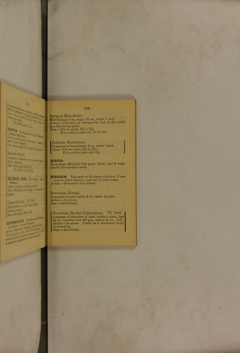 Syrupus Hemidesmi. _ _ Hemidesmus 4 oz., sugar 28 oz,, water 1 pint. Action.—The same as Sarsaparilla, but chiefly useful Bs a flavouring agent. Dose.—For an adult, f3j to fS'j- For a child a year old, iriv to iTlx. Infusum Hemidesmi. Composed of hemidesmus 2 oz., water 1 pint. Xlose.—For an adult, fgij to foiv- For a child a year old, fSij* HISTTDO. Sanguisuga officinalis (the green leech), and S. medi- cinalis (the speckled leech). HIIIIlOEnS lilGIS. The rhiiosie, Bled Hellebore. HOEDEUM. The seeds of Hordeum distichon (Com- mon or Pearl Barley), deprived of their husks. Action.—Demulcent and diluent. r' Si V| i-. Itir Decoctum Hordei. Composed of pearl barley 2 oz., water pint. Action.—As anove. Dose.—Ad libitum. Decoctum Hordei Composltum. PH. Lond. Composed of decoction of pearl barley 2 pints., figs 2^ oz., liquorice root 300 grs., raisins 2^ oz. ; boil. Action.—As above. Useful as a demulcent drink in bronchitis. Dose.—Ad libitum.
