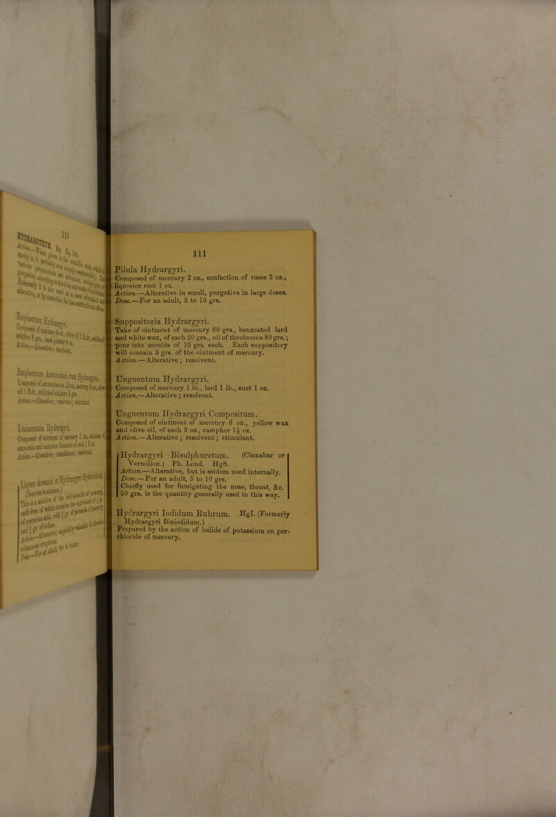 Pilula Hydrargyri. Composed of mercury 2 oz., confection of roses 3 oz., liquorice root 1 oz. Action.—Alterative in small, purgative in large doses. Dose.—For an adult, 3 to 10 grs. Einplajti ;njin Hydrargyri, P*'i'^|ilajUr6o2, '' Suppositoria Hydrargyri. Take of ointment of mercury 60 grs., benzoated lard and white wax, of each 20 grs., oil of theobroniaSOgrs.; pour into moulds of 15 grs. each. Each suppository ■will contain 5 grs. of the ointment of mercury. A ction.—Alterative ; resolvent. HmplistrumAminoDiacicumHjdmi™. CofflH of iMnniacoai 12 oi, mstw; 3 oil 1 d.ur,,iDbtaedji]|))hiir8gi!, Icfiw,—Alterative; raolvent; itimiiket. LinimeDHim Hydrargyri, Composed of ointment of mercury 1 ot, Kilcti® i Unguentum Hydrargyri. Composed of mercury 1 lb., lard 1 lb., suet 1 oz. Action.—Alterative ; resolvent. Unguentum Hydrargyri Compositum. Composed of ointment of mercury 6 oz., yellow wax and olive oil, of each 3 oz., camphor 1.J- oz. Actio7i.—Alterative; resolvent; stimulant. Hydrargyri • Bisulphuretum. (Cinnabar or Vermilion.) Ph. Lond. HgS. Action.—.Alterative, but is seldom used internally. Dose.—For an adult, 5 to 10 grs. Chiefly used for fumigating the nose, throat, &c. 30 grs. is the quantity generally used in this way. Hydrargyri lodidum Eubrum. Hgl. (Formerly Hydrargyri Biniodidum.) Prepared by the action of iodide of potassium on per- chloride of mercury.