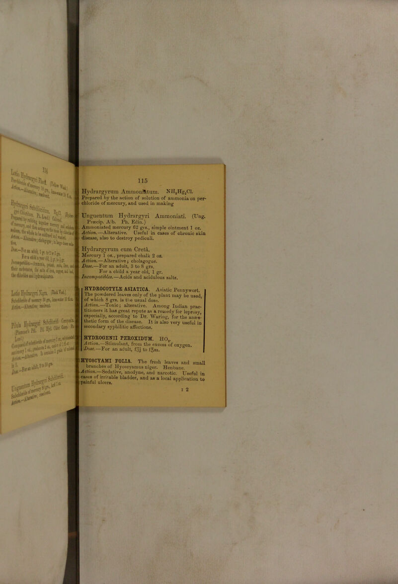 ^-^tanHddUp.WorSfR, torachiidayearoliiijgr.to'g,, potail, soda, Em, tM salts of im, copper, aiid y uRcmonunaMajiiroiiilpEiiRla. 115 Hydrarg3a'itm Ammouit^tum. NHjHgjCl. Prep.ared by the action of solution of ammonia on per- chloride of mercury, and used in making Unguentura Hydrargyri Ammoniati. (Ung. Prsecip. Alb, Ph. Edin.) Ammoniated mercury 62 grs., simple ointment 1 oz. Action.—Alterative. Useful in cases of chronic skin disease, also to destroy pediculi. Hydrargyrum cum Cretft. Mercui-y 1 oz., prepared chalk 2 oz. Action.—Alterative) cholagogue. Dose.—For an adult, 3 to 8 grs. For a child a year old, 1 gr. Incompatibles.—Acids and acidulous salts. I/Otio Hydrargyri Xipa, (WM.) HYDROCOTYLE ASIATICA. A.siatic Pennywort. The powdered leaves only of the plant may be used, of which 8 grs. is the usual dose. Action. Tonic) alterative. Among Indian prac- titioners it has great repute as a remedy for leprosy, especially, according to Dr. Waring, for the anaes- thetic form of the disease. It is also very useful in secondary syphilitic affections. HYDROGENII PEROXILUM:. HOj. Action. Stimulant, from the excess of oxygen. Dose.—For an adult, f3j to fgss. HYOSCYAMI FOLIA. The fresh leaves and small branches of Hyoscyamus niger. Henbane. Acrion.--Sedative, anodyne, and narcotic. Useful in ca.ses of irritable bladder, and as a local application to