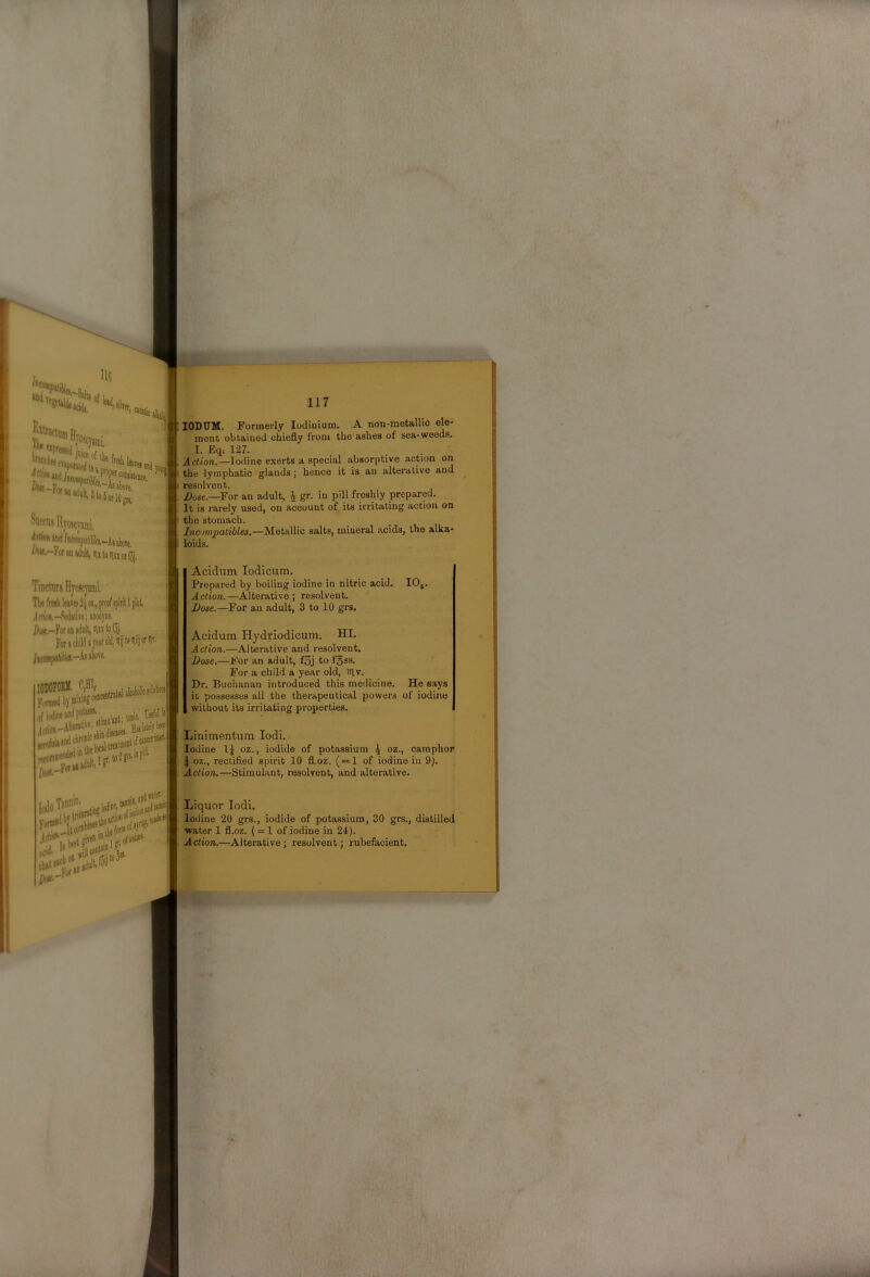 Saccns Hyojcyami. ^-For M adult, m to ninotfjj, Tinctiira Hyoscmi. Tie fresh leares 2j or,, proof spirit 1 pint Irtioi-Sedative; anodyne. Dct.-Foranaduit, iiutofSj.^ Forschildajesroldjilijteiliijiiriir. lODOFOEK. CjBIf pi'rr 'ant; tonic- Urf i loJgts.inpiJ' lODUM. Formerly lodiuium. A non-metallic ele- inenc obtained chiefly from the ashes of sea-weeds. I. Eq. 127. Action.—Iodine exerts a special absorptive action on the lymphatic glands; hence it is an alterative and resolvent. /lose.—For an adult, ^ gr. in pill freshly prepared. It is rarely used, on account of its irritating action on the stomach. Incompatibles,—Metallic salts, mineral acids, the alka- loids. Acidum lodicum. Prepared by boiling iodine in nitric acid. lOj. Action.—Alterative; resolvent. Dose.—For an adult, 3 to 10 grs. Acidum Hydriodicum. HI. Action.—Aterative and resolvent. Dose.—For an adult, fSj to fgss. For a child a year old, tilv. Dr. Buchanan introduced this medicine. He says it possesses all the therapeutical powers of iodine , without its irritating properties. Liaimentum lodi. Iodine 1^ oz., iodide of potassium \ oz., camphor I oz., rectified spirit 10 fl.oz. ( = 1 of iodine in 9). Action.—Stimulant, resolvent, and alterative. Liquor lodi. Iodine 20 grs., iodide of potassium, 30 grs., distilled water 1 fl.oz. ( = 1 of iodine in 24). Action.—Alterative; resolvent; rubefacient.